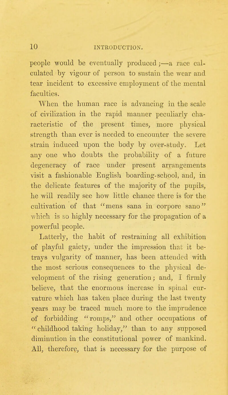 people would be eventually produced ;—a race cal- culated by vigour of person to sustain the wear and tear incident to excessive employment of the mental faculties. When the human race is advancing in the scale of civilization in the rapid manner peculiarly cha- racteristic of the present times, more physical strength than ever is needed to encounter the severe strain induced upon the body by over-study. Let any one who doubts the probability of a future degeneracy of race under present arrangements visit a fashionable English boarding-school, and, in the delicate features of the majority of the pupils, he will readily see how little chance there is for the cultivation of that mens sana in corpore sano which is so highly necessary for the propagation of a powerful people. Latterly, the habit of restraming all exhibition of playful gaiety, under the impression that it be- trays vulgarity of manner, has been attended with the most serious consequences to the physical de- velopment of the rising generation; and, I firmly believe, that the enormous increase in spinal cur- vature which has taken place during the last twenty years may be traced much more to the imprudence of forbidding romps,'' and other occupations of  childhood taking holiday,'' than to any supposed diminution in the constitutional power of mankind. All, therefore, that is necessary for the purpose of