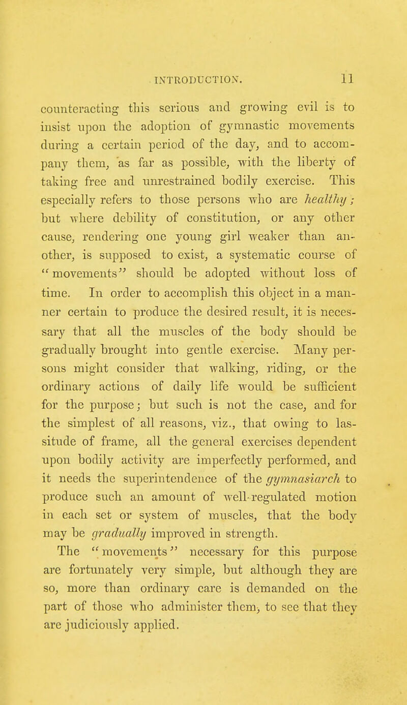 counteracting this serious and growing evil is to insist upon the adoj^tion of gymnastic movements during a certain period of the day, and to accom- pany them, as far as possible, with the liberty of taking free and iim'estrained bodily exercise. This especially refers to those persons who are healthy; but where debility of constitution, or any other cause, rendering one young girl weaker than an- other, is supposed to exist, a systematic course of movements should be adopted without loss of time. In order to accomplish this object in a man- ner certain to produce the desired result, it is neces- sary that all the muscles of the body should be gradually brought into gentle exercise. IMany per- sons might consider that walking, riding, or the ordinary actions of daily life would be sufficient for the purpose; but such is not the case, and for the simplest of all reasons, viz., that owing to las- situde of frame, all the general exercises dependent upon bodily activity are imperfectly performed, and it needs the superintendence of the gymnasiarch to produce such an amount of well-regulated motion in each set or system of muscles, that the body may be gradually improved in strength. The  movements necessary for this purpose are fortunately very simple, but although they are so, more than ordinary care is demanded on the part of those who administer them) to see that they are judiciously applied.