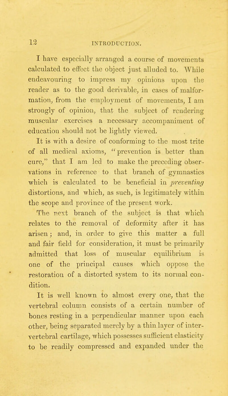 13 I have especially ai-ranged a course of movements calculated to efifect tlie object just alluded to. While endeavouring to impress my opinions upon the reader as to the good derivable, in cases of malfor- mation, from the employment of movements, I am strongly of opinion, that the subject of rendering muscular exercises a necessary accompaniment of education should not be lightly viewed. It is with a desire of conforming to the most trite of all medical axioms, prevention is better than cure, that I am led to make the preceding obser- vations in reference to that branch of gymnastics which is calculated to be beneficial in preventing distortions, and which, as such, is legitimately within the scope and province of the present work. The next branch of the subject is that which relates to the removal of deformity after it has arisen; and, in order to give this matter a full and fair field for consideration, it must be primarily admitted that loss of muscular equilibrium is one of the principal causes which oppose the restoration of a distorted system to its normal con- dition. It is well known to almost every one, that the vertebral column consists of a certain number of bones resting in a perpendicular manner upon each other, being separated merely by a thin layer of inter- vertebral cartilage, which possesses sufficient elasticity to be readily compressed and expanded under the