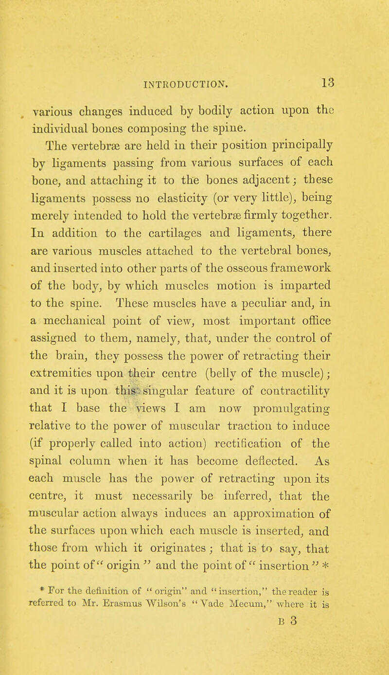 various changes induced by bodily action uiDon the individual bones composing the spine. The vertebrae are held in their position principally by ligaments passing from various surfaces of each bone, and attaching it to the bones adjacent; these ligaments possess no elasticity (or very little), being merely intended to hold the vertebrse firmly together. In addition to the cartilages and ligaments, there are various muscles attached to the vertebral bones, and inserted into other parts of the osseous framework of the body, by which muscles motion is imparted to the spine. These muscles have a peculiar and, in a mechanical point of view, most important office assigned to them, namely, that, under the control of the brain, they possess the power of retracting their extremities upon their centre (belly of the muscle); and it is upon this--singular feature of contractility that I base the views I am now promulgating relative to the power of muscular traction to induce (if properly called into action) rectification of the spinal column when it has become deflected. As each muscle has the power of retracting upon its centre, it must necessarily be inferred, that the muscular action always induces an approximation of the surfaces upon which each muscle is inserted, and those from which it originates ; that is to say, that the point of origin  and the point of  insertion* * For the definition of  origin and insertion, the reader is referred to Mr. Erasmus WUson's  Vade Mccuin, where it is B 3