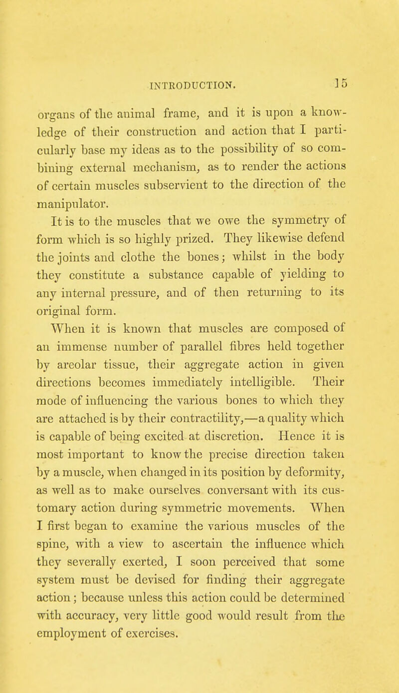 ]5 organs of tlie animal frame, and it is upon a know- ledge of their construction and action that I parti- cularly base my ideas as to the possibility of so com- bining external mechanism, as to render the actions of certain muscles subservient to the direction of the manipulator. It is to the muscles that we owe the symmetry of form which is so highly prized. They likewise defend the joints and clothe the bones; whilst in the body they constitute a substance capable of yielding to any internal pressure, and of then returning to its original form. When it is known that muscles are composed of an immense number of parallel fibres held together by areolar tissue, their aggregate action in given directions becomes immediately intelligible. Their mode of influencing the various bones to which they are attached is by their contractility,—a quality which is capable of being excited at discretion. Hence it is most important to know the precise direction taken by a muscle, when changed in its position by deformity, as well as to make ourselves conversant with its cus- tomary action during symmetric movements. When I first began to examine the various muscles of the spine, with a view to ascertain the influence which they severally exerted, I soon perceived that some system must be devised for finding their aggregate action; because unless this action could be determined with accuracy, very little good would result from tlj£ employment of exercises.