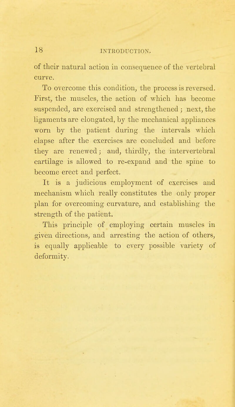 of their natural action in consequence of the vertebral curve. To overcome this condition, the process is reversed. First, the muscles, the action of which has become suspended, are exercised and strengthened; next, the ligaments are elongated, by the mechanical appliances worn by the patient during the intervals Avhich elapse after the exercises are concluded and before they are renewed; and, thirdly, the intervertebral cartilage is allowed to re-expand and the spine to become erect and perfect. It is a judicious employment of exercises and mechanism which really constitutes the only proper plan for overcoming curvature, and establishing the strength of the patient. This principle of employing certain muscles in given directions, and arresting the action of others, is equally applicable to every possible variety of deformity.