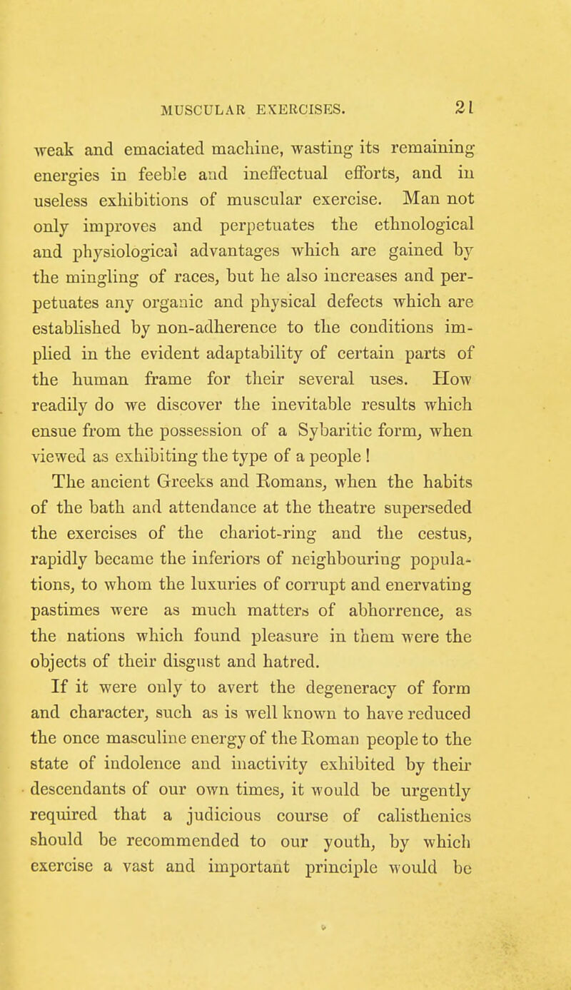 weak and emaciated machine, wasting its remaining energies in feeble and ineffectual efforts^ and in useless exhibitions of muscular exercise. Man not only improves and perpetuates the ethnological and physiological advantages which are gained by the mingling of races, but he also increases and per- petuates any organic and physical defects which are established by non-adherence to the conditions im- plied in the evident adaptability of certain parts of the human frame for their several uses. How readily do we discover the inevitable results which ensue from the possession of a Sybaritic form, when viewed as exhibiting the type of a people ! The ancient Greeks and Romans, when the habits of the bath and attendance at the theatre superseded the exercises of the chariot-ring and the cestus, rapidly became the inferiors of neighbouring popula- tions, to whom the luxuries of corrupt and enervating pastimes were as much matterss of abhorrence, as the nations which found pleasure in them were the objects of their disgust and hatred. If it were only to avert the degeneracy of form and character, such as is well known to have reduced the once masculine energy of the Roman people to the state of indolence and inactivity exhibited by their descendants of our own times, it would be urgently required that a judicious course of calisthenics should be recommended to our youth, by which exercise a vast and important principle would be