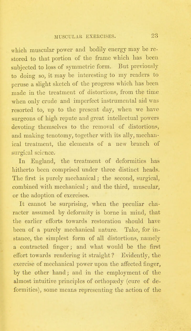 which muscular power and bodily energy may be re- stored to that portion of the frame which has been subjected to loss of symmetric form. But previously to doing so, it may be interesting to my readers to peruse a slight sketch of the progress which has been made in the treatment of distortions, from the time when only crude and imperfect instrumental aid was resorted to, up to the present day, when we have surgeons of high repute and great intellectual powers devoting themselves to the removal of distortions, and making tenotomy, together with its ally, mechan- ical treatment, the elements of a new branch of sursrical science. In England, the treatment of deformities has hitherto been comprised under three distinct heads. The first is purely mechanical; the second, surgical, combined with mechanical; and the third, muscular, or the adoption of exercises. It cannot be surprising, when the peculiar cha- racter assumed by deformity is borne in mind, that the earlier efibrts towards restoration should have been of a purely mechanical nature. Take, for in- stance, the simplest form of all distortions, namely a contracted finger; and what would be the first effort towards rendering it straight ? Evidently, the exercise of mechanical power upon the affected finger, by the other hand; and in the employment of the almost intuitive principles of orthopaedy (cure of de- formities), some means representing the action of the