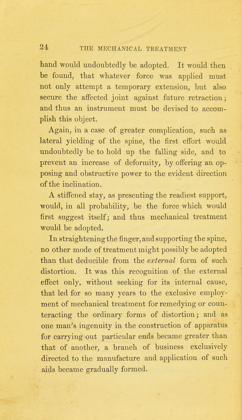 THE MECHANICAL TREATMENT hand would undoubtedly be adopted. It would then be found, that whatever force was applied must not only attempt a temporary extension, but also secure the affected joint against future retraction; and thus an instrument must be devised to accom- plish this object. Again, in a case of greater complication, such as lateral yielding of the spine, the first effort would undoubtedly be to hold up the falling side, and to prevent an increase of deformity, by offering an op- posing and obstructive power to the evident direction of the inclination. A stiffened stay, as presenting the readiest support, would, in all probability, be the force which would first suggest itself; and thus mechanical treatment would be adopted. In straightening the finger, and supporting the spine, no other mode of treatment might possibly be adopted than that deducible from the external form of such distortion. It was this recognition of the external effect only, without seeking for its internal cause, that led for so many years to the exclusive employ- ment of mechanical treatment for remedying or coun- teracting the ordinary forms of distortion; and as one man's ingenuity in the construction of apparatus for carrying out particular ends became greater than that of another, a branch of business exclusively directed to the manufacture and application of such aids became gradually formed.