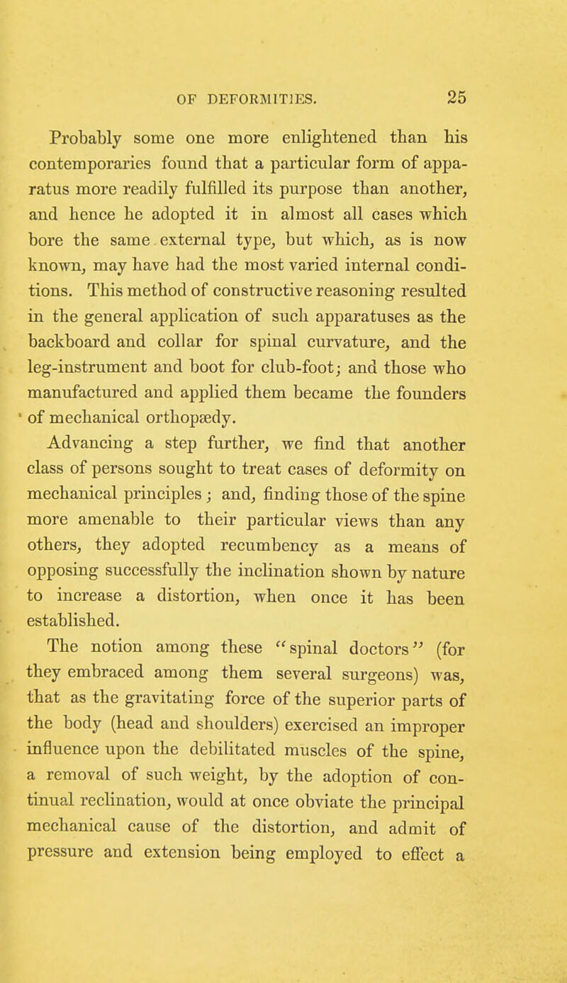 Probably some one more enlightened than his contemporaries found that a particular form of appa- ratus more readily fulfilled its purpose than another, and hence he adopted it in almost all cases which bore the same external type, but which, as is now known, may have had the most varied internal condi- tions. This method of constructive reasoning resulted in the general application of such apparatuses as the backboard and collar for spinal curvature, and the leg-instrument and boot for club-foot; and those who manufactured and applied them became the founders ' of mechanical orthopaedy. Advancing a step further, we find that another class of persons sought to treat cases of deformity on mechanical principles; and, finding those of the spine more amenable to their particular views than any others, they adopted recumbency as a means of opposing successfully the inclination shown by nature to increase a distortion, when once it has been established. The notion among these spinal doctors(for they embraced among them several surgeons) was, that as the gravitating force of the superior parts of the body (head and shoulders) exercised an improper influence upon the debilitated muscles of the spine, a removal of such weight, by the adoption of con- tinual reclination, would at once obviate the principal mechanical cause of the distortion, and admit of pressure and extension being employed to eflfect a