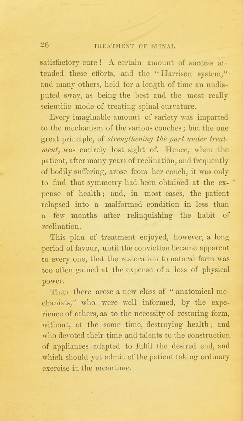 satisfactory cure ! A certain amount of success at- tended these efforts^ and tlie Harrison system/' and many others, lield for a length of time an undis- puted sway, as being the best and tlie most really scientific mode of treating spinal curvature. Every imaginable amount of variety Avas imparted to the mechanism of the various couches; but the one great principle^ of strengthening the part under treat- ment, was entirely lost sight of. Hence, when the patient, after many years of reclination, and frequently of bodily suffering, arose from her couch, it was only to find that symmetry had been obtained at the ex- pense of health; and, in most cases, the patient relapsed into a malformed condition in less than a few months after relinquishing the habit of reclination. This plan of treatment enjoyed, however, a long period of favour, until the conviction became apparent to every one, that the restoration to natural form was too often gained at the expense of a loss of physical power. Then there arose a new class of  anatomical me- chanists, who were well informed, by the expe- rience of others, as to the necessity of restoring form, without, at the same time, destroying health ; and who devoted their time and talents to the construction of appliances adapted to fulfil the desired end, and which should yet admit of the patient taking ordinary exercise in the meantime.