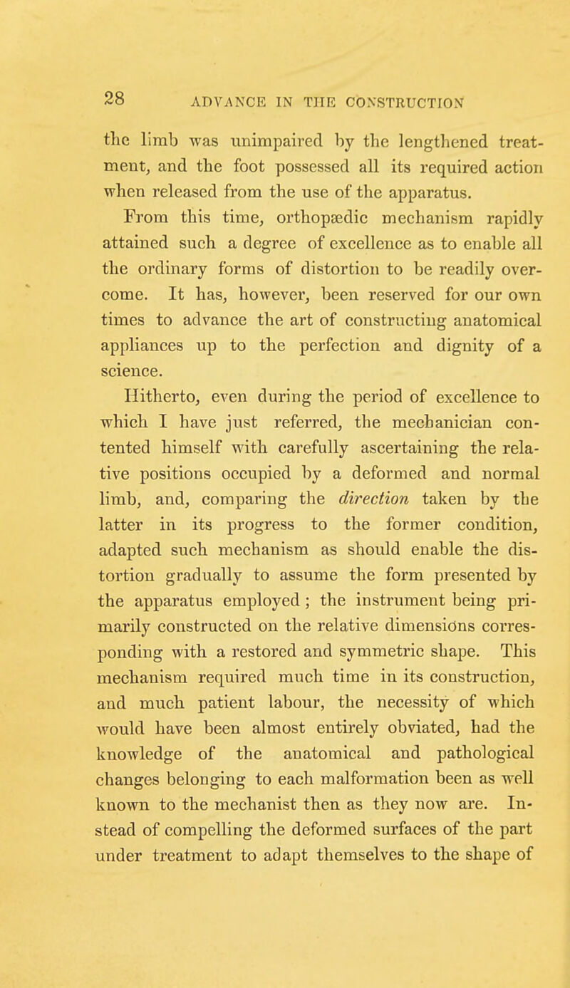 the limb was unimpaired by the lengthened treat- ment, and the foot possessed all its required action when released from the use of the apparatus. From this time, orthopsedic mechanism rapidly attained such a degree of excellence as to enable all the ordinary forms of distortion to be readily over- come. It has, however, been reserved for our own times to advance the art of constructing anatomical appliances up to the perfection and dignity of a science. Hitherto, even during the period of excellence to which I have just referred, the mechanician con- tented himself with carefully ascertaining the rela- tive positions occupied by a deformed and normal limb, and, comparing the direction taken by the latter in its progress to the former condition, adapted such mechanism as should enable the dis- tortion gradually to assume the form presented by the apparatus employed; the instrument being pri- marily constructed on the relative dimensions corres- ponding with a restored and symmetric shape. This mechanism required much time in its construction, and much patient labour, the necessity of which Avould have been almost entirely obviated, had the knowledge of the anatomical and pathological changes belonging to each malformation been as well known, to the mechanist then as they now are. In- stead of compelling the deformed surfaces of the part under treatment to adapt themselves to the shape of