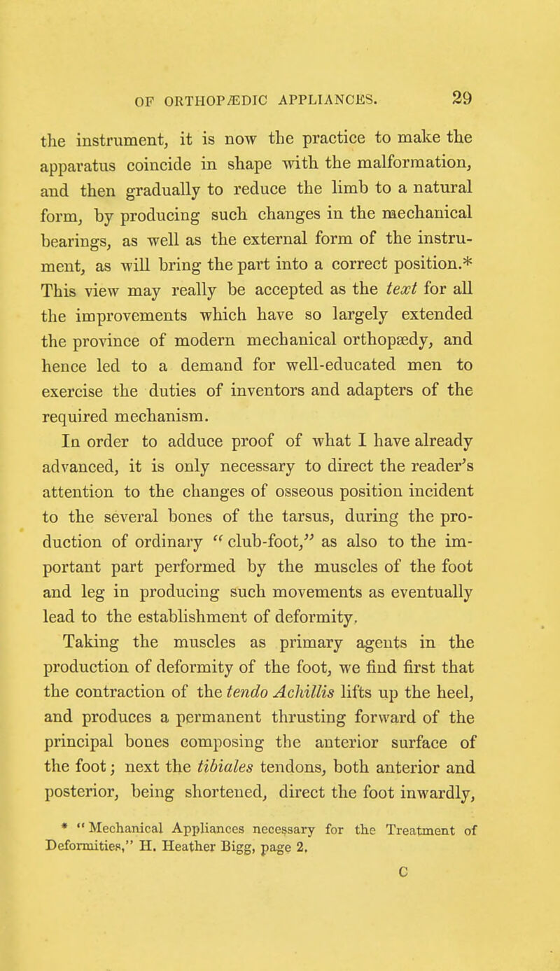 the instrument, it is now the practice to make the apparatus coincide in shape with the malformation, and then gradually to reduce the limb to a natural form, by producing such changes in the mechanical bearings, as well as the external form of the instru- ment, as will bring the part into a correct position.* This view may really be accepted as the text for all the improvements which have so largely extended the province of modern mechanical orthopaedy, and hence led to a demand for well-educated men to exercise the duties of inventors and adapters of the required mechanism. In order to adduce proof of what I have already advanced, it is only necessary to direct the reader's attention to the changes of osseous position incident to the several bones of the tarsus, during the pro- duction of ordinary club-foot, as also to the im- portant part performed by the muscles of the foot and leg in producing such movements as eventually lead to the establishment of deformity, Taking the muscles as primary agents in the production of deformity of the foot, we find first that the contraction of the tendo Achillis lifts up the heel, and produces a permanent thrusting forward of the principal bones composing the anterior surface of the foot; next the tibiales tendons, both anterior and posterior, being shortened, direct the foot inwardly, *  Mechanical Appliances necessary for the Treatment of Deformities, H. Heather Bigg, page 2. C