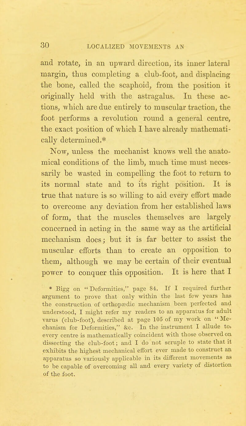and rotate, in an upward direction, its inner lateral margin, tlius completing a club-foot, and displacing tlie bone, called the scaphoid, from the position it originally held with the astragalus. In these ac- tions, which are due entirely to muscular traction, the foot performs a revolution round a general centre, the exact position of which I have already mathemati- cally determined.* Now, unless the mechanist knows well the anato- mical conditions of the limb, much time must neces- sarily be wasted in compelling the foot to return to its normal state and to its right position. It is true that nature is so willing to aid every eflFort made to overcome any deviation from her established laws of form, that the muscles themselves are largely concerned in acting in the same way as the artificial mechanism does; but it is far better to assist the muscular efforts than to create an opposition to them, although we may be certain of their eventual power to conquer this opposition. It is here that I * Bigg on Deformities, page 84. If I required further argument to prove tliat only within the last few years has the construction of orthoptedic mechanism been perfected and understood, I might refer my readers to an appai-atus for adult Tarus (club-foot), described at page 105 of my work on  Me- chanism for Deformities, &c. In the instrument I allude to. every centre is mathematically coincident with those observed on dissecting the club-foot; and I do not scruple to state that it exhibits the highest mechanical effort ever made to construct an apparatus so variously applicable in its different movements as to be capable of overcoming all and every variety of distortion of the foot.