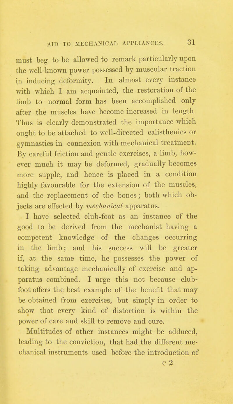 AID TO MECHANICAL APPLIANCES. must beg to be allowed to remark particularly upon the well-known power possessed by muscular traction in inducing deformity. In almost every instance with which I am acquainted^ the restoration of the limb to normal form has been accomplished only after the muscles have become increased in leugth. Thus is clearly demonstrated the importance which ouffht to be attached to well-directed calisthenics or sfvmnastics in connexion with mechanical treatment. By careful friction and gentle exercises, a limb, how- ever much it may be deformed, gTadually becomes more supple, and hence is placed in a condition highly favourable for the extension of the muscles, and the replacement of the boues; both which ob- jects are effected by mechanical apparatus, I have selected club-foot as an instance of the good to be derived from the mechanist having a competent knowledge of the changes occurring in the limb; and his success will be greater if, at the same time, he possesses the power of taking advantage mechanically of exercise and ap- paratus combined. I urge this not because club- foot offers the best example of the benefit that may be obtained from exercises, but simply in order to show that every kind of distortion is within the power of care and skill to remove and cure. Multitudes of other instances might be adduced, leading to the conviction, that had the different me- chanical instruments used before the introduction of