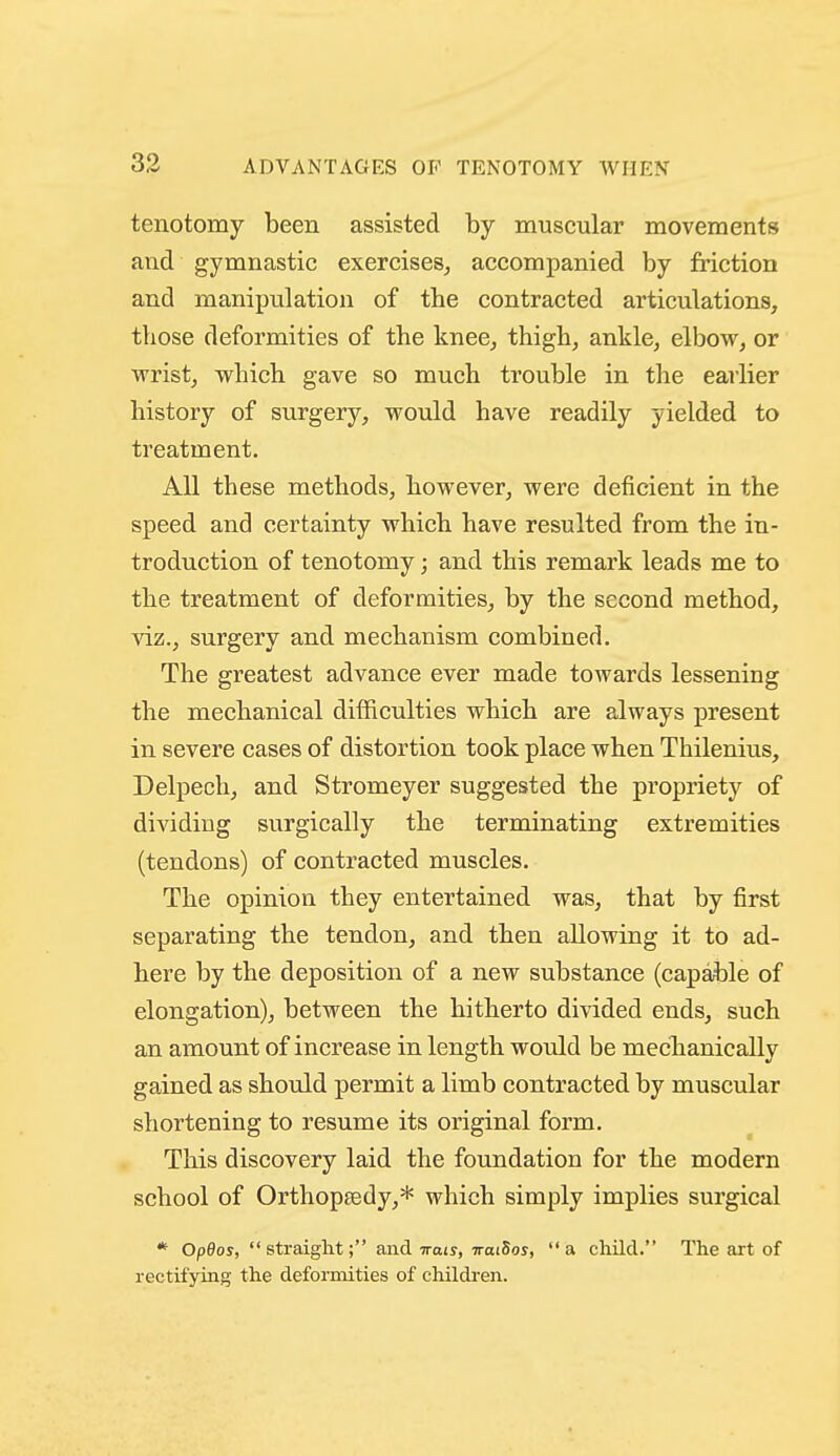 tenotomy been assisted by muscular movements and gymnastic exercises, accompanied by friction and manipulation of the contracted articulations, those deformities of the knee, thigh, ankle, elbow, or wrist, which gave so much trouble in the earlier history of surgery, would have readily yielded to treatment. All these methods, however, were deficient in the speed and certainty which have resulted from the in- troduction of tenotomy; and this remark leads me to the treatment of deformities, by the second method, viz., surgery and mechanism combined. The greatest advance ever made towards lessening the mechanical difficulties which are always present in severe cases of distortion took place when Thilenius, Delpech, and Stromeyer suggested the propriety of dividing surgically the terminating extremities (tendons) of contracted muscles. The opinion they entertained was, that by first separating the tendon, and then allowing it to ad- here by the deposition of a new substance (capai)le of elongation), between the hitherto divided ends, such an amount of increase in length would be mechanically gained as shoidd permit a limb contracted by muscular shortening to resume its original form. This discovery laid the foundation for the modern school of Orthoptedy,* which simply implies surgical * Op0os,  straight; and Trots, 7rat5or, a child. The ai-t of rectifyrag the deformities of childi-en.