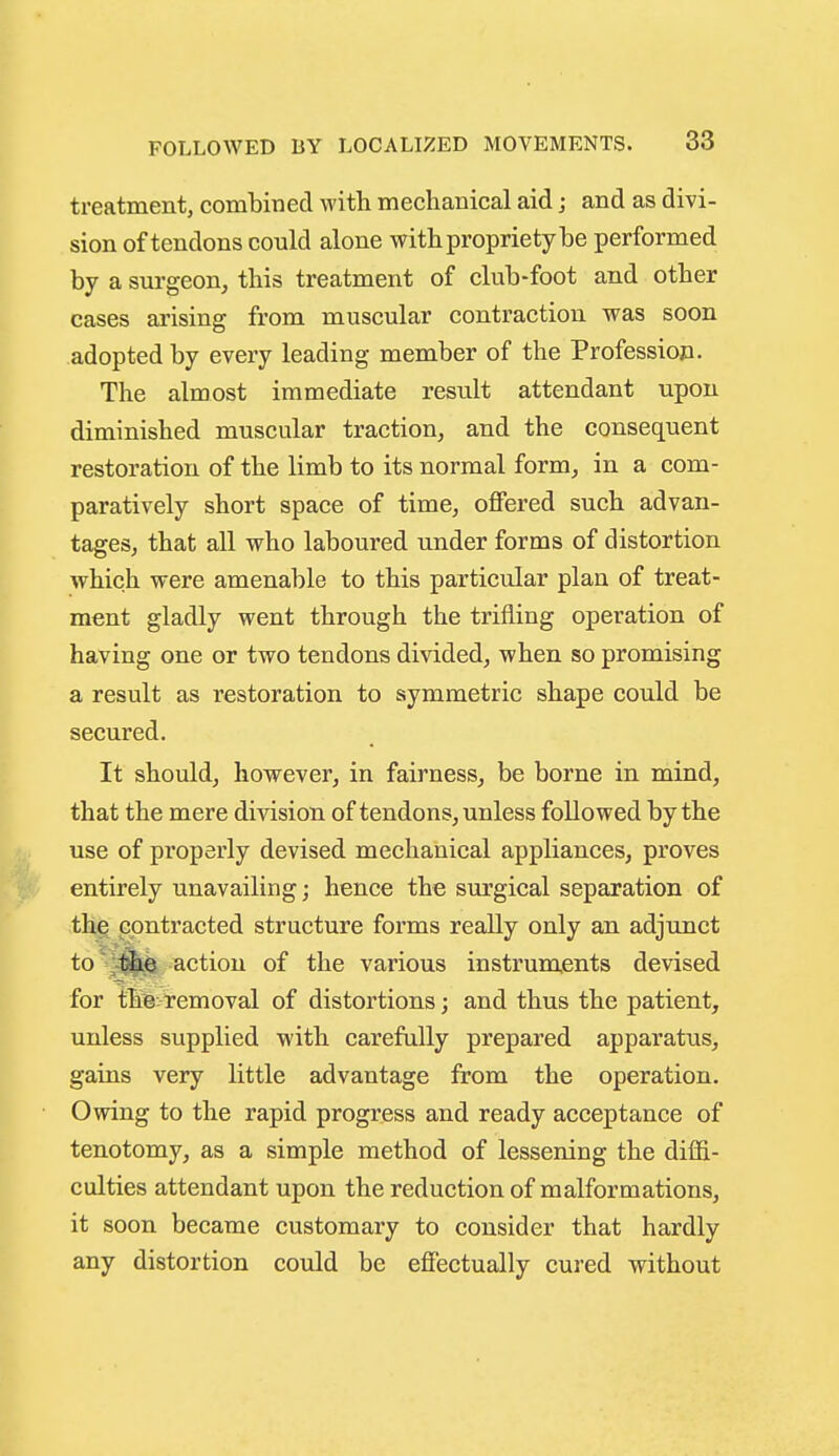 treatment, combined witli mechanical aid j and as divi- sion of tendons could alone with propriety be performed by a surgeon, this treatment of club-foot and other cases arising from muscular contraction was soon adopted by every leading member of the Profession. The almost immediate result attendant upon diminished muscular traction, and the consequent restoration of the limb to its normal form, in a com- paratively short space of time, offered such advan- tages, that all who laboured under forms of distortion which were amenable to this particular plan of treat- ment gladly went through the trifling operation of having one or two tendons divided, when so promising a result as restoration to symmetric shape could be secured. It should, however, in fairness, be borne in mind, that the mere division of tendons, unless followed by the use of properly devised mechanical appliances, proves entirely unavailing; hence the surgical separation of the contracted structure forms really only an adjunct to the action of the various instruments devised for the removal of distortions; and thus the patient, unless supplied with carefully prepared apparatus, gains very little advantage from the operation. Owing to the rapid progress and ready acceptance of tenotomy, as a simple method of lessening the diffi- culties attendant upon the reduction of malformations, it soon became customary to consider that hardly any distortion could be effectually cured without
