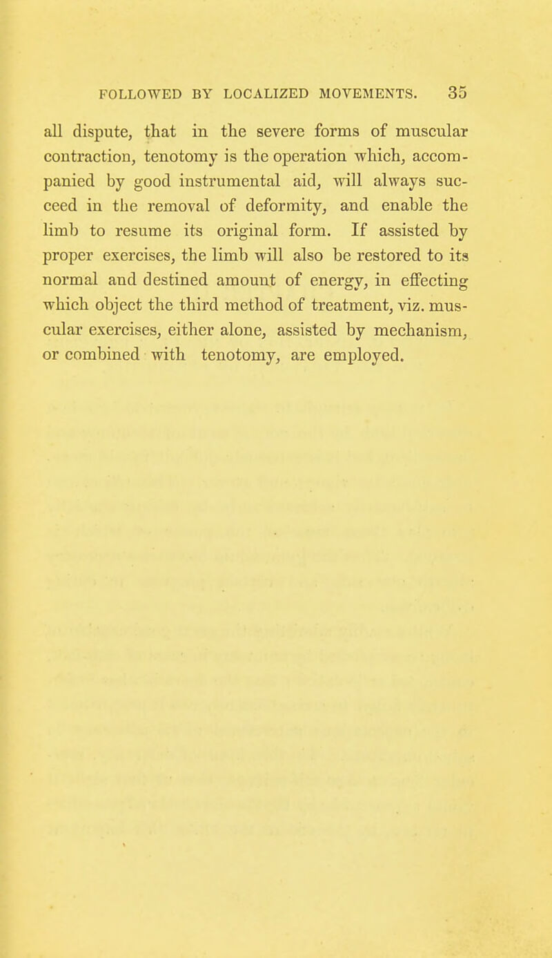 all dispute, that in tlie severe forms of muscular contraction, tenotomy is the operation which, accom- panied by good instrumental aid, will always suc- ceed in the removal of deformity, and enable the limb to resume its original form. If assisted by proper exercises, the limb will also be restored to its normal and destined amount of energy, in eflPecting which object the third method of treatment, viz. mus- cular exercises, either alone, assisted by mechanism, or combined with tenotomy, are employed.