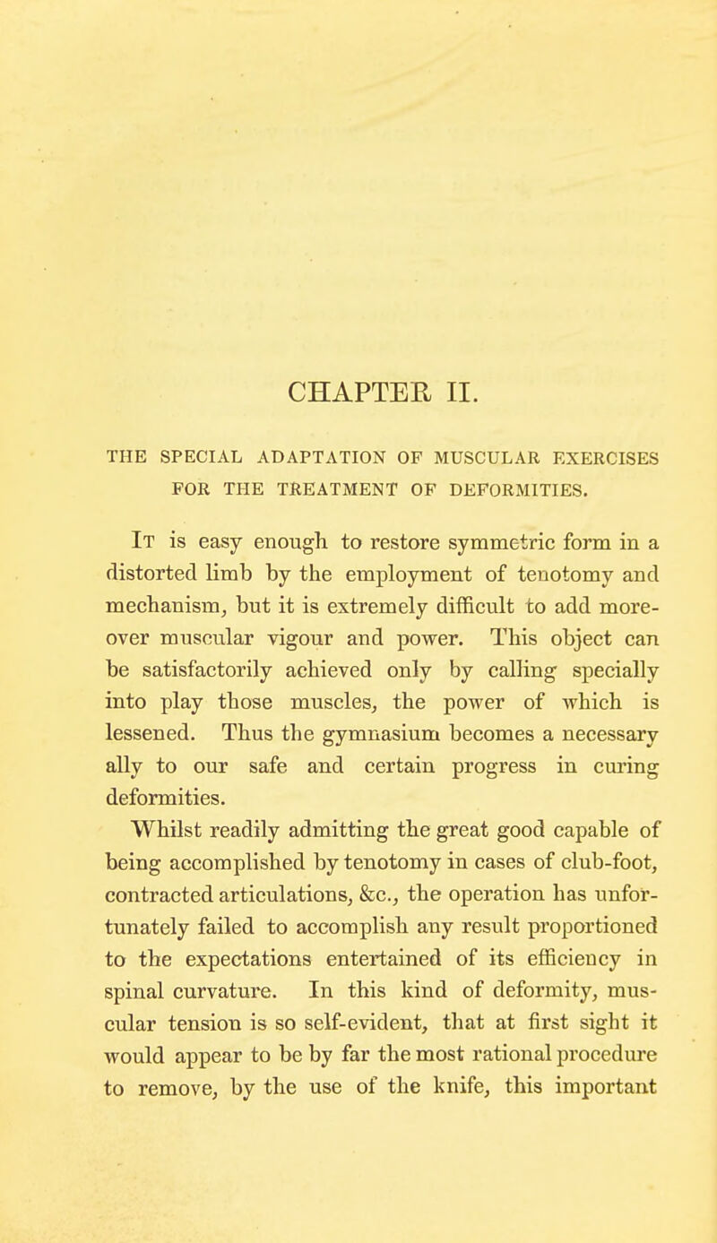 THE SPECIAL ADAPTATION OF MUSCULAR EXERCISES FOR THE TREATMENT OF DEFORMITIES. It is easy enougli to restore symmetric form in a distorted limb by tiie employment of tenotomy and mechanism, but it is extremely difficult to add more- over muscular vigour and power. This object can be satisfactorily achieved only by calling specially into play those muscles, the power of which is lessened. Thus the gymnasium becomes a necessary ally to our safe and certain progress in curing deformities. Whilst readily admitting the great good capable of being accomplished by tenotomy in cases of club-foot, contracted articulations, &c., the operation has unfor- tunately failed to accomplish any result proportioned to the expectations entertained of its efficiency in spinal curvature. In this kind of deformity, mus- cular tension is so self-evident, that at first sight it would appear to be by far the most rational procedure to remove, by the use of the knife, this important