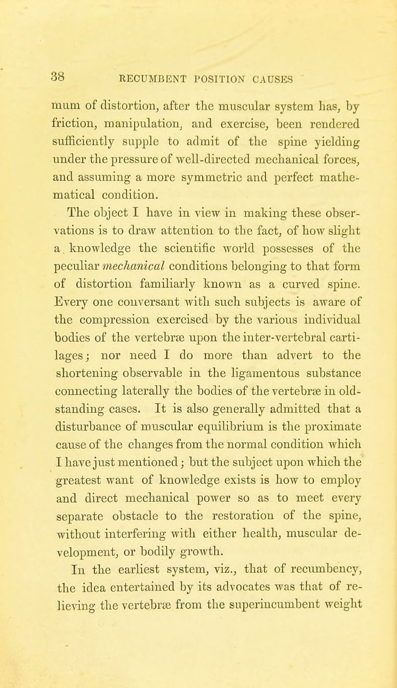 RECUMBENT POSITION CAUSES mam of distortion, after the muscular system has, by friction, manipulation, and exercise, been rendered sufficiently supple to admit of the spine yielding under the pressure of well-directed mechanical forces, and assuming a more symmetric and perfect mathe- matical condition. The object I have in view in making these obser- vations is to draw attention to the fact, of how slight a. knowledge the scientific world possesses of the peculiar mechanical conditions belonging to that form of distortion familiarly known as a curved spine. Every one conversant with such subjects is aware of the compression exercised by the various individual bodies of the vertebrae upon the inter-vertebral carti- lages; nor need I do more than advert to the shortening observable in the ligamentous substance coimecting laterally the bodies of the vertebrae in old- standing cases. It is also generally admitted that a disturbance of muscular equilibrium is the proximate cause of the changes from the normal condition which I have just mentioned; but the subject upon which the greatest want of knowledge exists is how to employ and direct mechanical power so as to meet every separate obstacle to the restoration of the spine, without interfering with either health, muscular de- velopment, or bodily growth. In the earliest system, viz., that of recumbency, the idea entertained by its advocates was that of re- lieving the vertebrae from the superincumbent weight