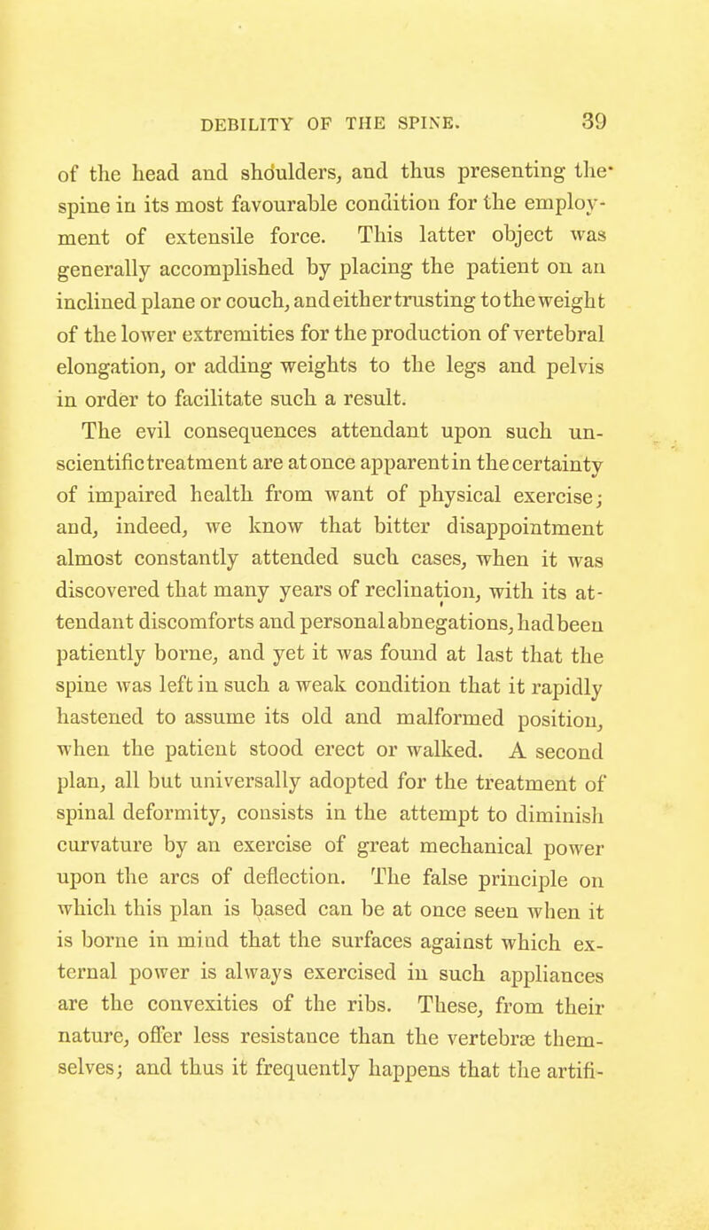 of the head and shoulders, and thus presenting the- spine in its most favourable condition for the employ- ment of extensile force. This latter object was generally accomplished by placing the patient on an inclined plane or couch, and either trusting totheweight of the lower extremities for the production of vertebral elongation, or adding weights to the legs and pelvis in order to facilitate such a result. The evil consequences attendant upon such un- scientific treatment are at once apparent in the certainty of impaired health from want of physical exercise; and, indeed, we know that bitter disappointment almost constantly attended such cases, when it was discovered that many years of reclination, with its at- tendant discomforts and personal abnegations, hadbeeu patiently borne, and yet it was found at last that the spine was left in such a weak condition that it rapidly hastened to assume its old and malformed position, when the patient stood erect or walked. A second plan, all but universally adopted for the treatment of spinal deformity, consists in the attempt to diminish curvature by an exercise of great mechanical power upon the arcs of deflection. The false principle on which this plan is based can be at once seen when it is borne in mind that the surfaces against which ex- ternal power is always exercised in such appliances are the convexities of the ribs. These, from their nature, offer less resistance than the vertebrae them- selves; and thus it frequently happens that the artifi-