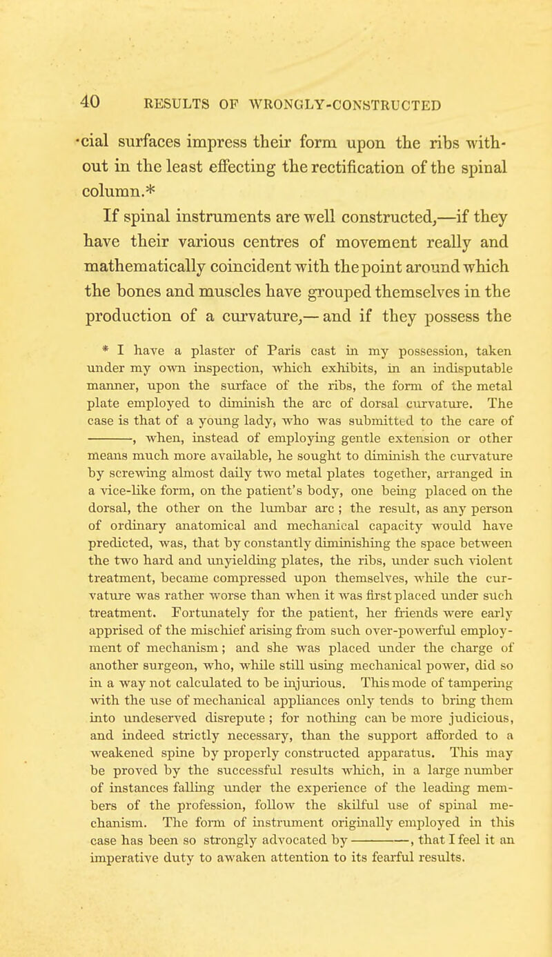 •cial surfaces impress their form upon the ribs with- out in the least effecting the rectification of the spinal column.* If spinal instruments are well constructedj—if they have their various centres of movement really and mathematically coincident with the point around which the bones and muscles have grouped themselves in the production of a curvature,— and if they possess the * I have a plaster of Paris east in. my possession, taken luider my own inspection, which, exhibits, in an indisputable maimer, upon the surface of the ribs, the form of the metal plate employed to diminish the arc of dorsal curvature. The case is that of a young lady, who was submitted to the care of , when, instead of employing gentle extension or other means much more available, he sought to diminish the curvature by screwing almost daily two metal plates together, arranged in a vice-like form, on the patient's body, one being placed on the dorsal, the other on the lumbar arc; the result, as any person of ordinary anatomical and mechanical capacity would have predicted, was, that by constantly diminishing the space between the two hard and unyielding plates, the ribs, under such \iolent treatment, became compressed upon themselves, while the cur- vature was rather worse than when it was iirst placed mider such treatment. Fortunately for the patient, her friends were early apprised of the mischief arising fr-om such over-powerful employ- ment of mechanism; and she was placed under the charge of another sm'geon, who, while still using mechanical power, did so in a way not calculated to be uijurious. This mode of tampering with the use of mechanical appliances only tends to brmg them into undeserved disrepute ; for nothing can be more judicious, and indeed strictly necessary, than the support afforded to a weakened spine by properly constructed apparatus. This may be proved by the successful results which, in a large nimiber of instances falling under the experience of the leading mem- bers of the profession, follow the skilful use of spinal me- chanism. The fonn of instrument originally employed in this case has been so strongly advocated by , that I feel it an imperative duty to awaken attention to its fearful results.