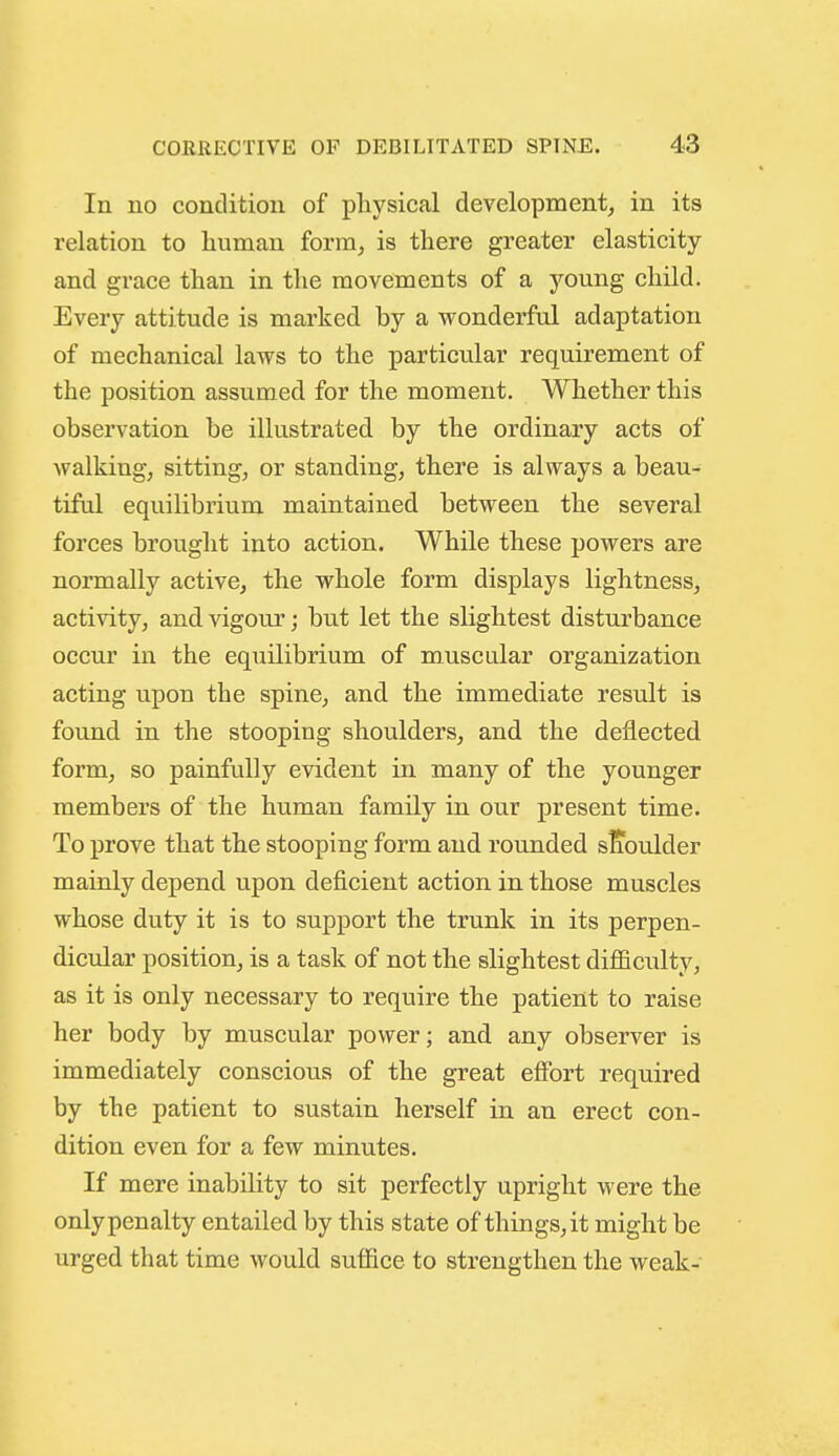 In no condition of physical development^ in its relation to human form, is there greater elasticity and grace than in the movements of a young child. Every attitude is marked by a wonderful adaptation of mechanical laws to the particular requirement of the position assumed for the moment. Whether this observation be illustrated by the ordinary acts of walking, sitting, or standing, there is always a beau- tiful equilibrium maintained between the several forces brought into action. While these powers are normally active, the whole form displays lightness, activity, and vigour; but let the slightest disturbance occur in the equilibrium of muscular organization acting upon the spine, and the immediate result is found in the stooping shoulders, and the deflected form, so painfully evident in many of the younger members of the human family in our present time. To prove that the stooping form and rounded sKoulder mainly depend upon deficient action in those muscles whose duty it is to support the trunk in its perpen- dicular position, is a task of not the slightest difficulty, as it is only necessary to require the patient to raise her body by muscular power; and any observer is immediately conscious of the great effort required by the patient to sustain herself in an erect con- dition even for a few minutes. If mere inability to sit perfectly upright were the only penalty entailed by this state of things, it might be urged that time would suffice to strengthen the weak-