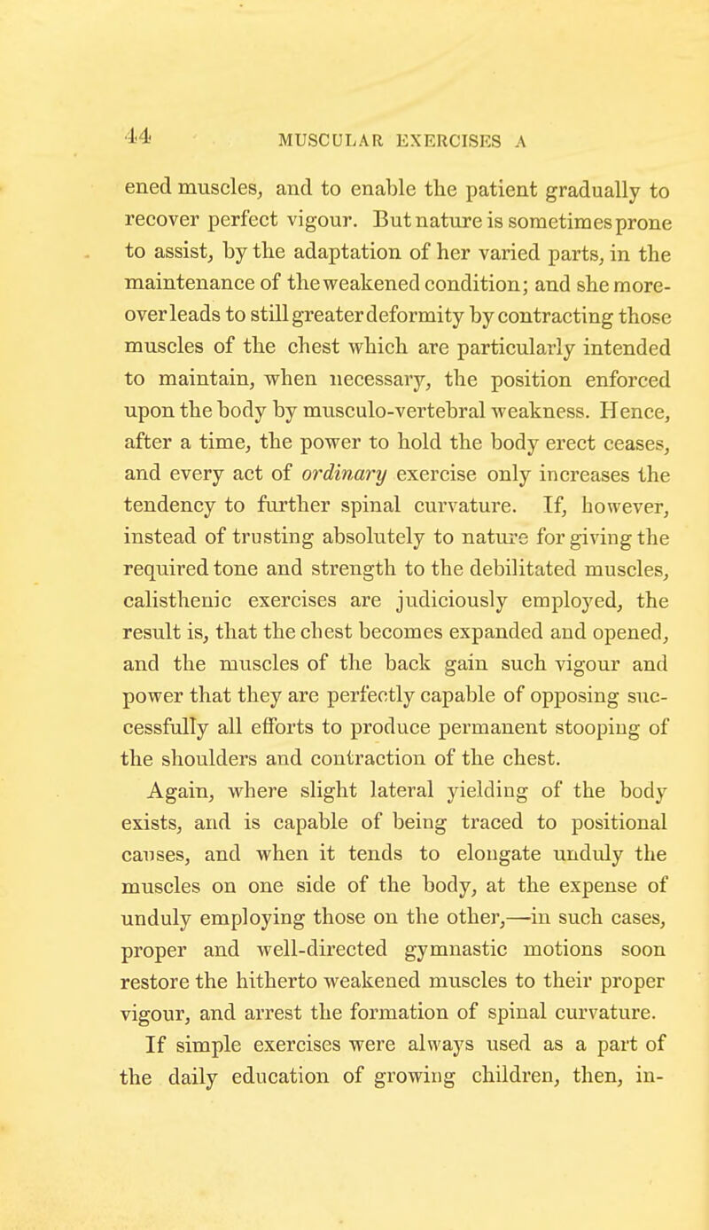 MUSCULAR EXERCISES A ened muscles, and to enable the patient gradually to recover perfect vigour. But nature is sometimes prone to assist, by the adaptation of her varied parts, in the maintenance of the weakened condition; and she more- over leads to still greater deformity by contracting those muscles of the chest which are particularly intended to maintain, when necessarj'-, the position enforced upon the body by musculo-vertebral weakness. Hence, after a time, the power to hold the body erect ceases, and every act of ordinary exercise only increases the tendency to further spinal curvature. If, however, instead of trusting absolutely to nature for giving the required tone and strength to the debilitated muscles, calistheuic exercises are judiciously employed, the result is, that the chest becomes expanded and opened, and the muscles of the back gain such vigour and power that they are perfectly capable of opposing suc- cessfully all efforts to produce permanent stooping of the shoulders and contraction of the chest. Again, where slight lateral yielding of the body exists, and is capable of being traced to positional causes, and when it tends to elongate unduly the muscles on one side of the body, at the expense of unduly employing those on the other,—-in such cases, proper and well-directed gymnastic motions soon restore the hitherto weakened muscles to their proper vigour, and arrest the formation of spinal curvature. If simple exercises were always used as a part of the daily education of growing children, then, in-