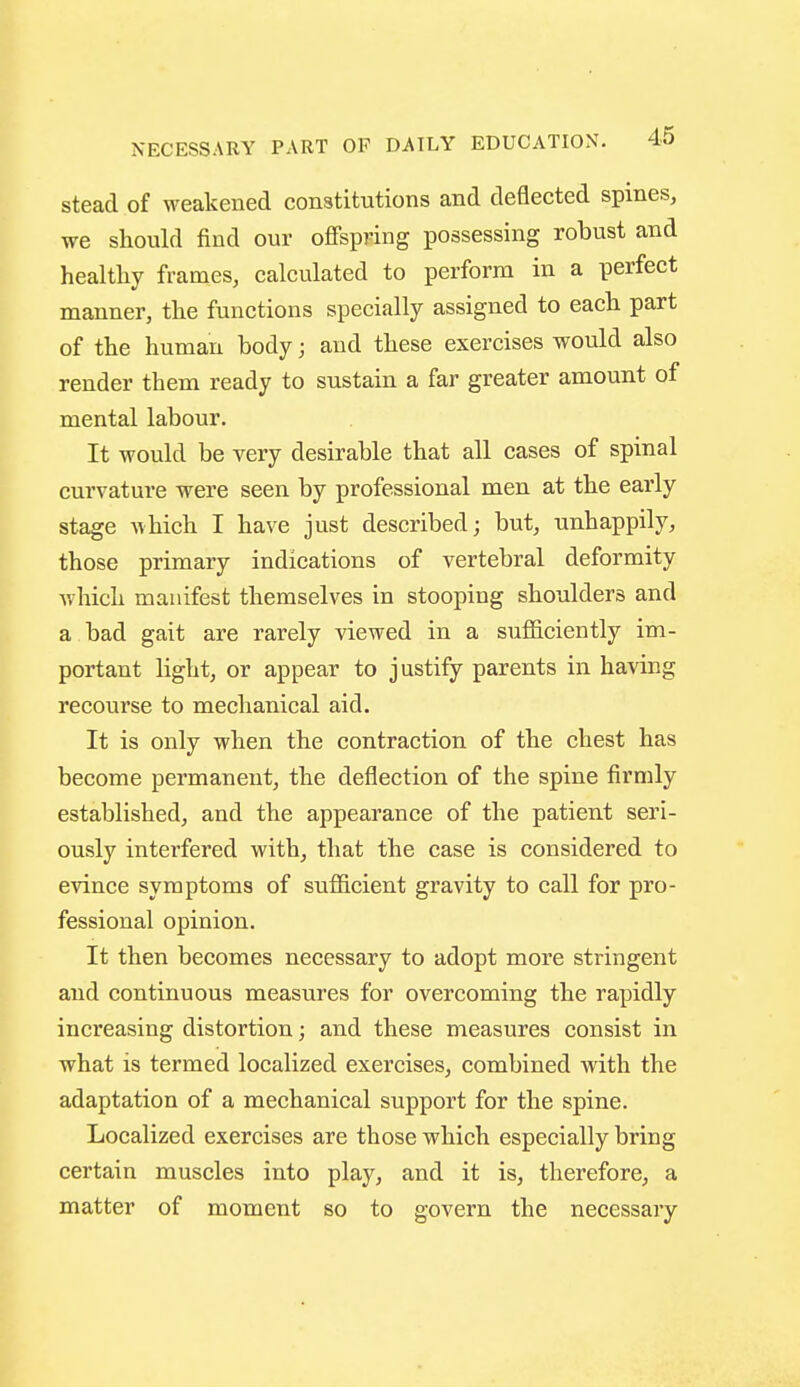 stead of weakened constitutions and deflected spines, we should find our offspring possessing robust and healtliy frames, calculated to perform in a perfect manner, the functions specially assigned to each part of the human body; and these exercises would also render them ready to sustain a far greater amount of mental labour. It would be very desirable that all cases of spinal curvature were seen by professional men at the early stage which I have just described; but, unhappily, those primary indications of vertebral deformity which manifest themselves in stooping shoulders and a bad gait are rarely viewed in a sufficiently im- portant light, or appear to justify parents in having recourse to mechanical aid. It is only when the contraction of the chest has become permanent, the deflection of the spine firmly established, and the appearance of the patient seri- ously interfered with, that the case is considered to evince symptoms of sufficient gravity to call for pro- fessional opinion. It then becomes necessary to adopt more stringent and continuous measures for overcoming the rapidly increasing distortion; and these measures consist in what is termed localized exercises, combined with the adaptation of a mechanical support for the spine. Localized exercises are those which especially bring certain muscles into play, and it is, therefore, a matter of moment so to govern the necessary