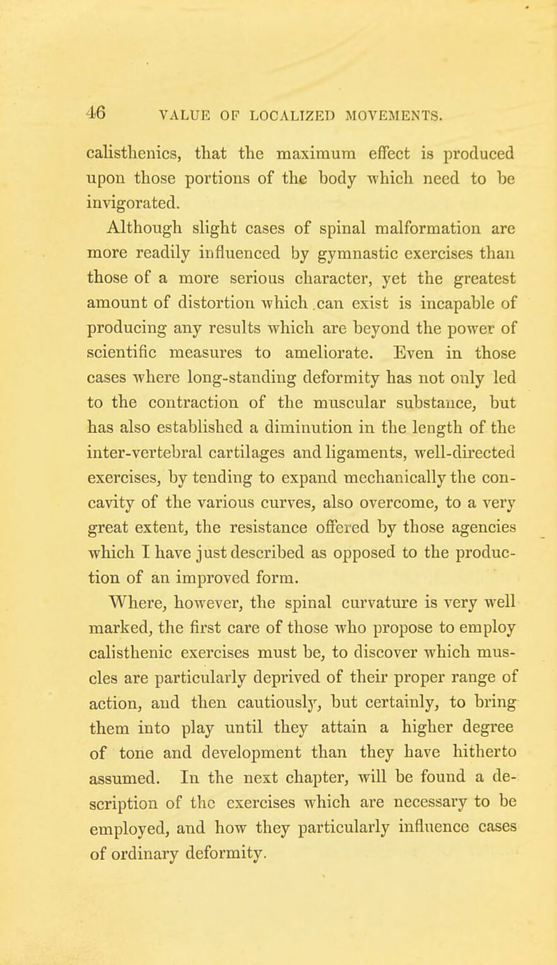 calisthenics, tliat the maximum effect is produced upon those portions of the body which need to be invigorated. Although slight cases of spinal malformation are more readily influenced by gymnastic exercises than those of a more serious character, yet the greatest amount of distortion which can exist is incapable of producing any results which are beyond the power of scientific measures to ameliorate. Even in those cases where long-standing deformity has not only led to the contraction of the muscular substance, but has also established a diminution in the length of the inter-vertebral cartilages and ligaments, well-directed exercises, by tending to expand mechanically the con- cavity of the various curves, also overcome, to a very great extent, the resistance offered by those agencies which I have j ust described as opposed to the produc- tion of an improved form. Where, however, the spinal curvature is very well marked, the first care of those who propose to employ cali sthenic exercises must be, to discover which mus- cles are particularly deprived of their proper range of action, and then cautiously, but certainly, to bring them into play until they attain a higher degree of tone and development than they have hitherto assumed. In the next chapter, will be found a de- scription of the exercises which are necessary to be employed, and how they particularly influence cases of ordinary deformity.