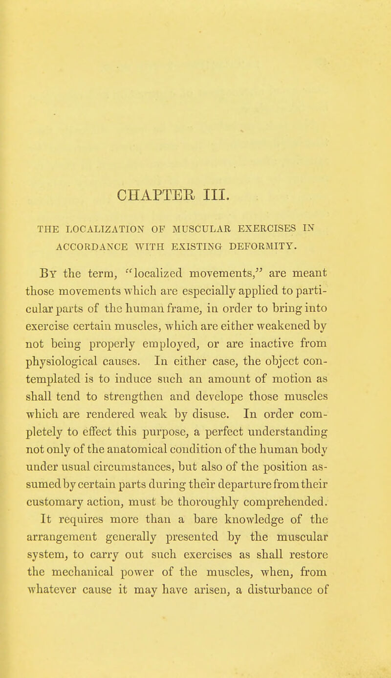 CHAPTEE III. THE LOCALIZATION OF MUSCULAR EXERCISES IN ACCORDANCE WITH EXISTING DEFORMITY. By the term, localized movements/^ are meant those movements which are especially applied to parti- cular parts of the human frame, in order to bring into exercise certain muscles, which are either weakened by not being properly employed, or are inactive from physiological causes. In either case, the object con- templated is to induce such an amount of motion as shall tend to strengthen and develope those muscles which are rendered weak by disuse. In order com- pletely to eflect this purpose, a perfect understanding not only of the anatomical condition of the human body under usual circumstances, but also of the position as- sumed by certain parts during their departure from their customary action, must be thoroughly comprehended. It requires more than a bare knowledge of the arrangement generally presented by the muscular system^ to carry out such exercises as shall restore the mechanical power of the muscles, when, from whatever cause it may have arisen, a disturbance of