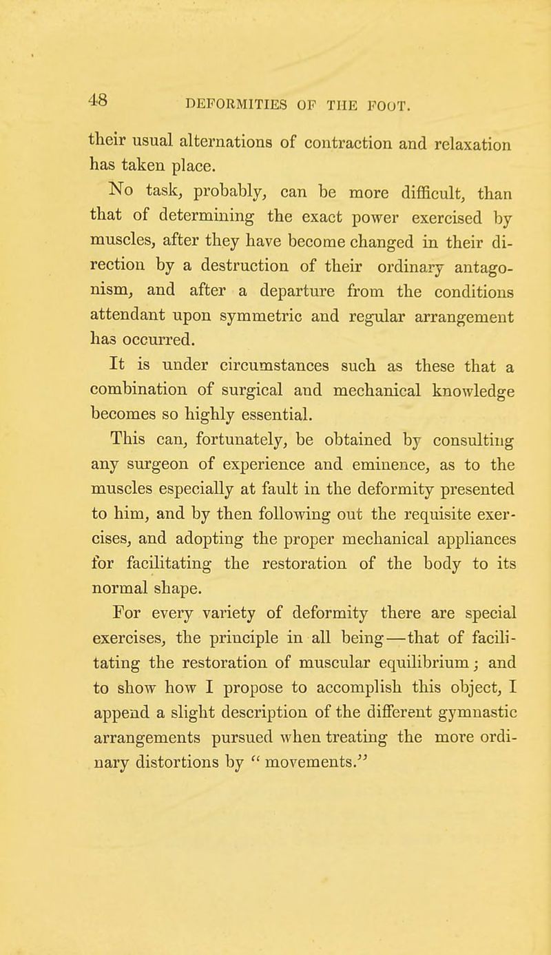 their iisual alternations of contraction and relaxation has taken place. No task, probably, can be more difficult, than that of determining the exact power exercised by- muscles, after they have become changed in their di- rection by a destruction of their ordinary antago- nism, and after a departure from the conditions attendant upon symmetric and regular arrangement has occurred. It is under circumstances such as these that a combination of surgical and mechanical knowledge becomes so highly essential. This can, fortunately, be obtained by consulting any surgeon of experience and eminence, as to the muscles especially at fault in the deformity presented to him, and by then following out the requisite exer- cises, and adopting the proper mechanical appliances for facilitating the restoration of the body to its normal shape. For every variety of deformity there are special exercises, the principle in all being—that of facili- tating the restoration of muscular equilibrium; and to show how I propose to accomplish this object, I append a slight description of the different gymnastic arrangements pursued when treating the more ordi- nary distortions by movements.