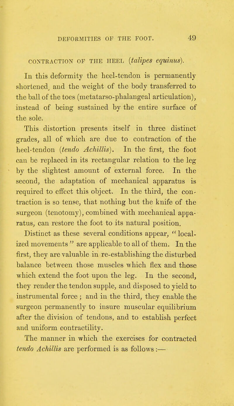 CONTRACTION OF THE HEEL {talipes equinus). In this deformity the heel-tendon is permanently shortened^ and the weight of the body transferred to the ball of the toes (metatarso-phalangeal articulation), instead of being sustained by the entire surface of the sole. This distortion presents itself in three distinct grades, all of which are due to contraction of the heel-tendon [tendo Achillis). In the first, the foot can be replaced in its rectangular relation to the leg by the slightest amount of external force. In the second, the adaptation of mechanical apparatus is required to effect this object. In the third, the con- traction is so tense, that nothing but the knife of the surgeon (tenotomy), combined with mechanical appa- ratus, can restore the foot to its natural position. Distinct as these several conditions appear,  local- ized movements  are applicable to all of them. In the first, they are valuable in re-establishing the disturbed balance between those muscles which flex and those which extend the foot upon the leg. In the second, they render the tendon supple, and disposed to yield to instrumental force ; and in the third, they enable the surgeon permanently to insure muscular equilibrium after the division of tendons, and to establish perfect and imiform contractility. The manner in which the exercises for contracted tendo Achillis are performed is as follows:—