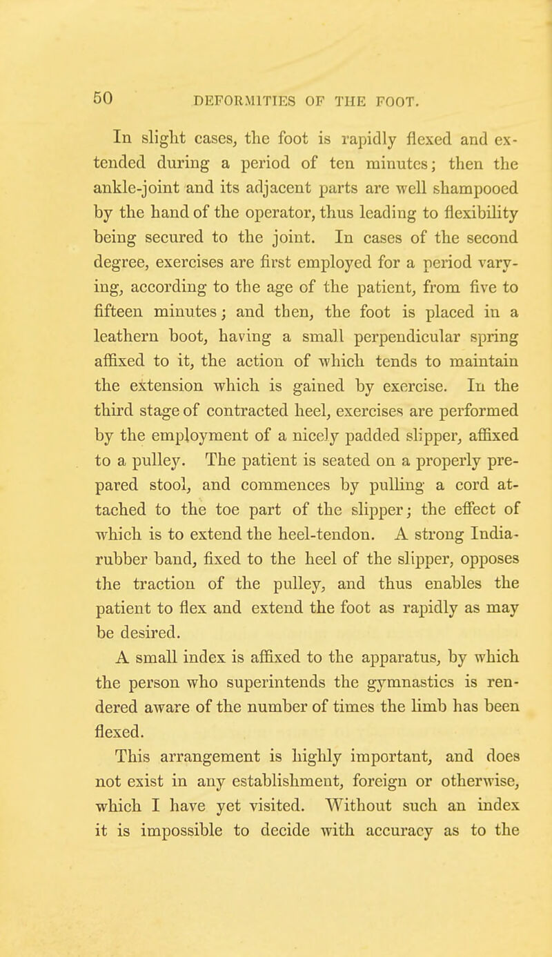 In slight casesj the foot is rapidly flexed and ex- tended during a period of ten minutes; then the ankle-joint and its adjacent parts are well shampooed by the hand of the operator, thus leading to flexibility being secured to the joint. In cases of the second degree, exercises are first employed for a period vary- ing, according to the age of the patient, from five to fifteen minutes; and then, the foot is placed in a leathern boot, having a small perpendicular spring affixed to it, the action of which tends to maintain the extension which is gained by exercise. In the third stage of contracted heel, exercises are performed by the employment of a nicely padded slipper, affixed to a pulley. The patient is seated on a properly pre- pared stool, and commences by pulling a cord at- tached to the toe part of the slipper; the efiect of which is to extend the heel-tendon. A strong India- rubber band, fixed to the heel of the slipper, opposes the traction of the pulley, and thus enables the patient to flex and extend the foot as rapidly as may be desired. A small index is affixed to the apparatus, by which the person who superintends the gymnastics is ren- dered aware of the number of times the limb has been flexed. This arrangement is highly important, and does not exist in any establishment, foreign or otherwise, which I have yet visited. Without such an index it is impossible to decide with accuracy as to the