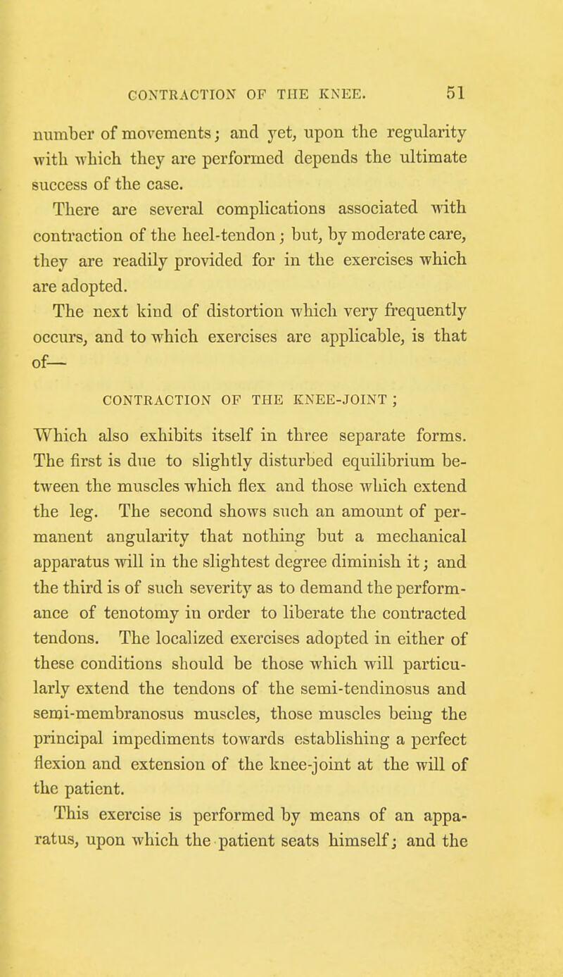 number of movements; and yet, upon the regularity with which they are performed depends the ultimate success of the case. There ai'e several complications associated with contraction of the heel-tendon; but, by moderate care, they are readily provided for in the exercises which are adopted. The next kind of distortion which very frequently occurs, and to which exercises are applicable, is that of— CONTRACTION OF THE KNEE-JOINT ; Which also exhibits itself in three separate forms. The first is due to slightly disturbed equilibrium be- tween the muscles which flex and those which extend the leg. The second shows such an amount of per- manent angularity that nothing but a mechanical apparatus will in the slightest degree diminish it j and the third is of such severity as to demand the perform- ance of tenotomy in order to liberate the contracted tendons. The localized exercises adopted in either of these conditions should be those which will particu- larly extend the tendons of the semi-tendinosus and semi-membranosus muscles, those muscles being the principal impediments towards establishing a perfect flexion and extension of the knee-joint at the will of the patient. This exercise is performed by means of an appa- ratus, upon which the patient seats himself; and the
