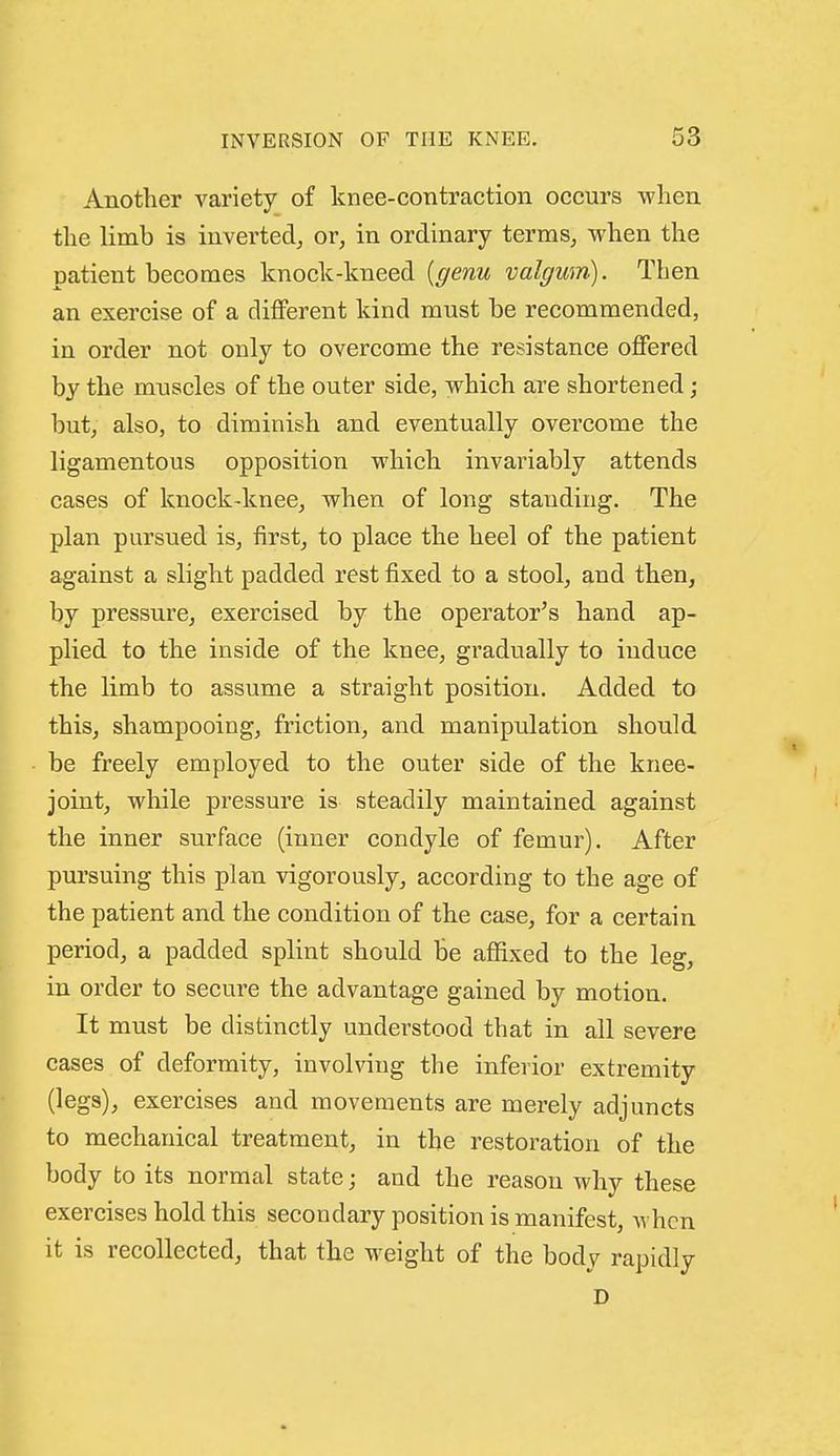 Another variety of knee-contraction occurs when the limb is inverted^ or, in ordinary terms, when the patient becomes knock-kneed {genu valgum). Then an exercise of a different kind must be recommended, in order not only to overcome the resistance offered by the muscles of the outer side, which are shortened; but, also, to diminish and eventually overcome the ligamentous opposition which invariably attends cases of knock-knee, when of long standing. The plan pursued is, first, to place the heel of the patient against a slight padded rest fixed to a stool, and then, by pressure, exercised by the operator's hand ap- plied to the inside of the knee, gradually to induce the limb to assume a straight position. Added to this, shampooing, friction, and manipulation should be freely employed to the outer side of the knee- joint, while pi'cssure is steadily maintained against the inner surface (inner condyle of femur). After pursuing this plan vigorously, according to the age of the patient and the condition of the case, for a certain period, a padded splint should be affixed to the leg, in order to secure the advantage gained by motion. It must be distinctly understood that in all severe cases of deformity, involving the inferior extremity (legs), exercises and movements are merely adjuncts to mechanical treatment, in the restoration of the body to its normal state; and the reason why these exercises hold this secondary position is manifest, when it is recollected, that the weight of the body rapidly D