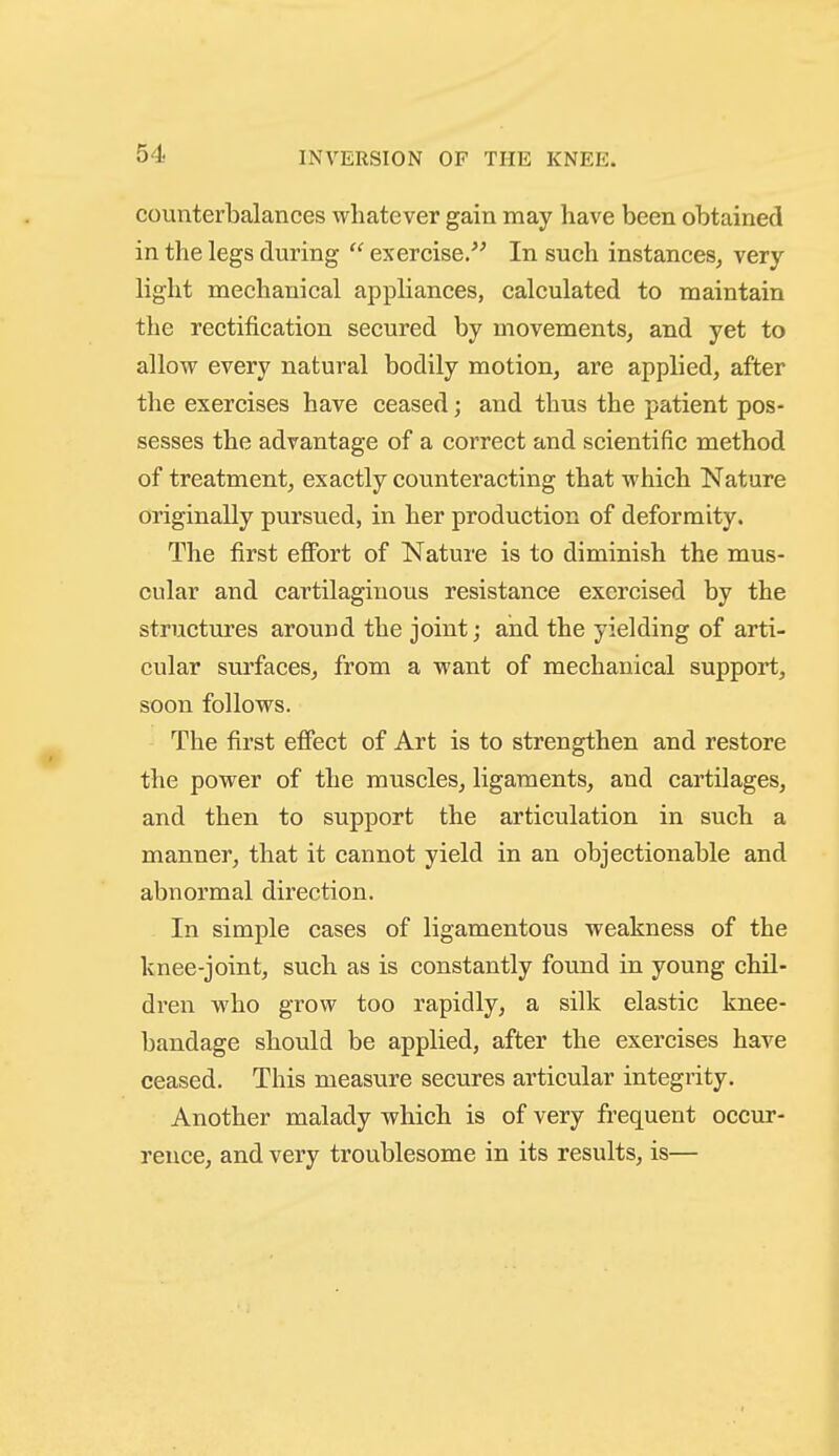 counterbalances whatever gain may have been obtained in the legs during  exercise/^ In such instances, very light mechanical appliances, calculated to maintain the rectification secured by movements, and yet to allow every natural bodily motion, are applied, after the exercises have ceased; and thus the patient pos- sesses the advantage of a correct and scientific method of treatment, exactly counteracting that which Nature originally pursued, in her production of deformity. The first eflFort of Nature is to diminish the mus- cular and cartilaginous resistance exercised by the structures around the joint; and the yielding of arti- cular surfaces, from a want of mechanical support, soon follows. The first effect of Art is to strengthen and restore the power of the muscles, ligaments, and cartilages, and then to support the articulation in such a manner, that it cannot yield in an objectionable and abnormal direction. In simple cases of ligamentous weakness of the knee-joint, such as is constantly found in young chil- dren who grow too rapidly, a silk elastic knee- bandage should be applied, after the exercises have ceased. This measure secures articular integrity. Another malady which is of very frequent occur- rence, and very troublesome in its results, is—