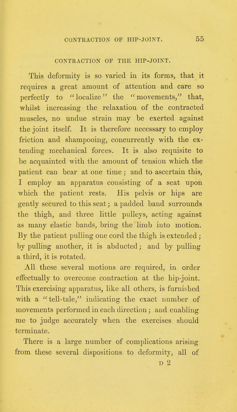CONTRACTION OF THE HIP-JOINT. This deformity is so varied in its forms, that it requii'es a great amount of attention and care so perfectly to localize'^ the movements, that, whilst increasing the relaxation of the contracted muscles, no undue strain may be exerted against the joint itself. It is therefore necessary to employ friction and shampooing, concurrently with the ex- tending mechanical forces. It is also requisite to be acquainted with the amount of tension which the patient can bear at one time; and to ascertain this, I employ an apparatus consisting of a seat upon which the patient rests. His pelvis or hips are gently secured to this seat; a padded band surrounds the thigh, and three little pulleys, acting against as many elastic bands, bring the limb into motion. By the patient pulling one cord the thigh is extended; by pulling another, it is abducted; and by pulling a third, it is rotated. All these several motions are required, in order effectually to overcome contraction at the hip-joint. This exercising apparatus, like all others, is furnished with a tell-tale, indicating the exact number of movements performed in each direction; and enabling me to judge accurately when the exercises should terminate. There is a large number of complications arising from these several dispositions to deformity, all of D 2