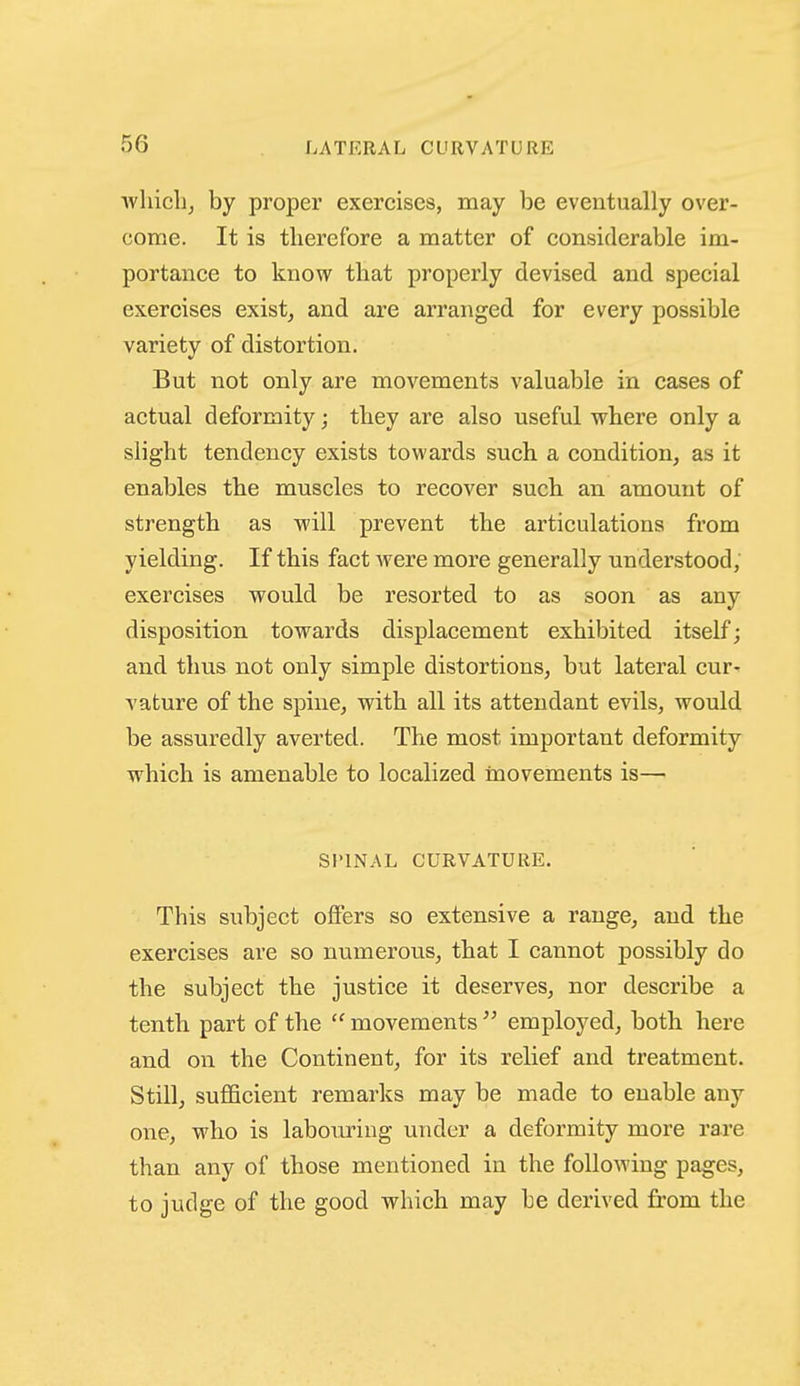 wliicli^ by proper exercises, may be eventually over- come. It is therefore a matter of considerable im- portance to know that properly devised and special exercises exist, and are arranged for every possible variety of distortion. But not only are movements valuable in cases of actual deformity; they are also useful where only a slight tendency exists towards such a condition, as it enables the muscles to recover such an amount of strength as will prevent the articulations from yielding. If this fact were more generally understood, exercises would be resorted to as soon as any disposition towards displacement exhibited itself; and thus not only simple distortions, but lateral cur- vature of the spine, with all its attendant evils, would be assuredly averted. The most important deformity which is amenable to localized movements is— SPINAL CURVATURE. This subject offers so extensive a range, and the exercises are so numerous, that I cannot possibly do the subject the justice it deserves, nor describe a tenth part of the  movements  employed, both here and on the Continent, for its relief and treatment. Still, sufficient remarks may be made to enable any one, who is labouring under a deformity more rare than any of those mentioned in the following pages, to judge of the good which may be derived from the