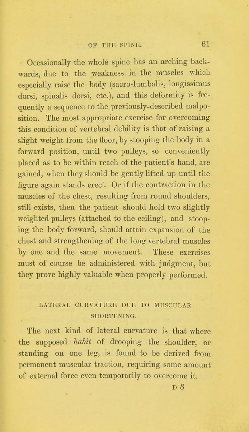Occasionally the whole spine has an arching back- wards, due to the weakness in the muscles which especially raise the body (sacro-lumbalis, longissimus dorsi, spinalis dorsi, etc.), and this deformity is fre- quently a sequence to the previously-described malpo- sition. The most appropriate exercise for overcoming this condition of vertebral debility is that of raising a sUght weight from the floor, by stooping the body in a forward position, until two pulleys, so conveniently placed as to be within reach of the patient's hand, are gained, when they should be gently lifted up until the figure again stands erect. Or if the contraction in the muscles of the chest, resulting from round shoulders, still exists, then the patient should hold two slightly weighted pulleys (attached to the ceiling), and stoop- ing the body forward, should attain expansion of the chest and strengthening of the long vertebral muscles by one and the same movement. These exercises must of course be administered with judgment, but they prove highly valuable when properly performed. LATERAL CURVATURE DUE TO MUSCULAR SHORTENING. The next kind of lateral curvature is that where the supposed habit of drooping the shoulder, or standing on one leg, is found to be derived from permanent muscular traction, requiring some amount of external force even temporarily to overcome it.