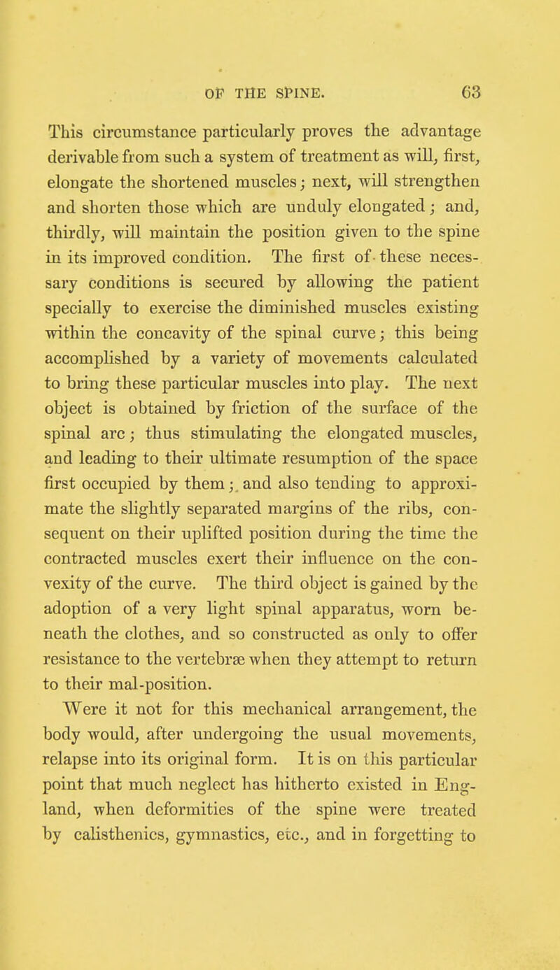 This circumstance particularly proves the advantage derivable from such a system of treatment as will, first, elongate the shortened muscles; next, will strengthen and shorten those which are unduly elongated; and, thirdly, will maintain the position given to the spine in its improved condition. The first of -these neces- sary conditions is secured by allowing the patient specially to exercise the diminished muscles existing within the concavity of the spinal curve; this being accomplished by a variety of movements calculated to bring these particular muscles into play. The next object is obtained by friction of the surface of the spinal arc; thus stimulating the elongated muscles, and leading to their ultimate resumption of the space first occupied by them;, and also tending to approxi- mate the slightly separated margins of the ribs, con- sequent on their uplifted position during the time the contracted muscles exert their influence on the con- vexity of the curve. The third object is gained by the adoption of a very light spinal apparatus, worn be- neath the clothes, and so constructed as only to offer resistance to the vertebrae when they attempt to return to their mal-position. Were it not for this mechanical arrangement, the body would, after undergoing the usual movements, relapse into its original form. It is on this particular point that much neglect has hitherto existed in Eng- land, when deformities of the spine were treated by calisthenics, gymnastics, etc., and in forgetting to