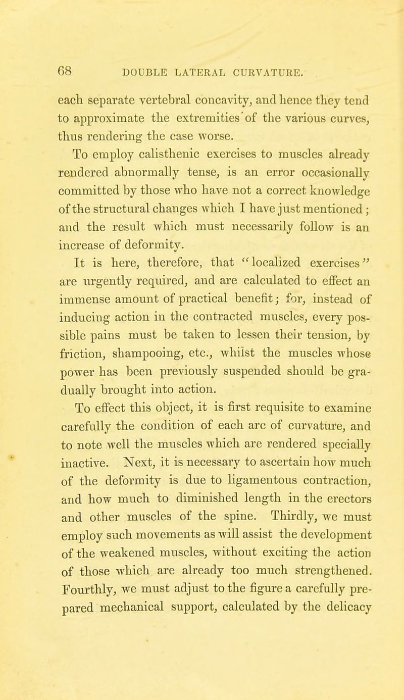 each separate vertebral concavity^ and hence they tend to approximate the extremities of the various curves, thus rendering the case worse. To employ calisthenic exercises to muscles already rendered abnormally tense, is an error occasionally committed by those who have not a correct knowledge of the structural changes which I have just mentioned; and the result which must necessarily follow is an increase of deformity. It is here, therefore, that localized exercises^' are urgently required, and are calculated to effect an immense amount of practical benefit; for, instead of inducing action in the contracted muscles, every pos- sible pains must be taken to lessen their tension, by friction, shampooing, etc., whilst the muscles whose power has been previously suspended should be gra- dually brought into action. To effect this object, it is first requisite to examine carefully the condition of each arc of curvatm'c, and to note well the mxiscles which are rendered specially inactive. Next, it is necessary to ascertain how much of the deformity is due to ligamentous contraction, and how much to diminished length in the erectors and other muscles of the spine. Thirdly, we must employ such movements as will assist the development of the weakened muscles, without exciting the action of those which are already too much strengthened. Fourthly, we must adjust to the figure a carefully pre- pared mechanical support, calculated by the delicacy