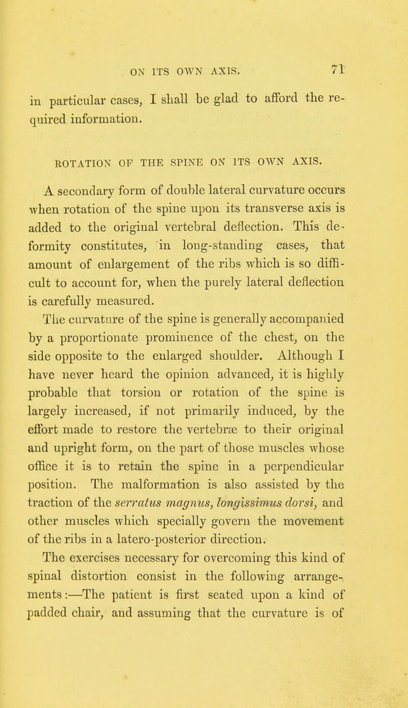 in particular cases, I shall be glad to afford the re- quired information. ROTATION OF THE SPINE ON ITS OWN AXIS. A secondary form of double lateral curvature occurs when rotation of the spine upon its transverse axis is added to the original vertebral deflection. This de- formity constitutes, in long-standing cases, that amount of enlargement of the ribs which is so diffi- cult to account for, when the purely lateral deflection is carefully measured. The curvature of the spine is generally accompanied by a proportionate prominence of the chest, on the side opposite to the enlarged shoulder. Although I have never heard the opinion advanced, it is highly probable that torsion or rotation of the spine is largely increased, if not primarily induced, by the effort made to restore the vertebrae to their original and upright form, on the part of those muscles whose office it is to retain the spine in a perpendicular position. The malformation is also assisted by the traction of the serraius magnus, longissimus dorsi, and other muscles which specially govern the movement of the ribs in a latere-posterior direction. The exercises necessary for overcoming this kind of spinal distortion consist in the following arrange- ments :—The patient is first seated upon a kind of padded chair, and assuming that the curvature is of