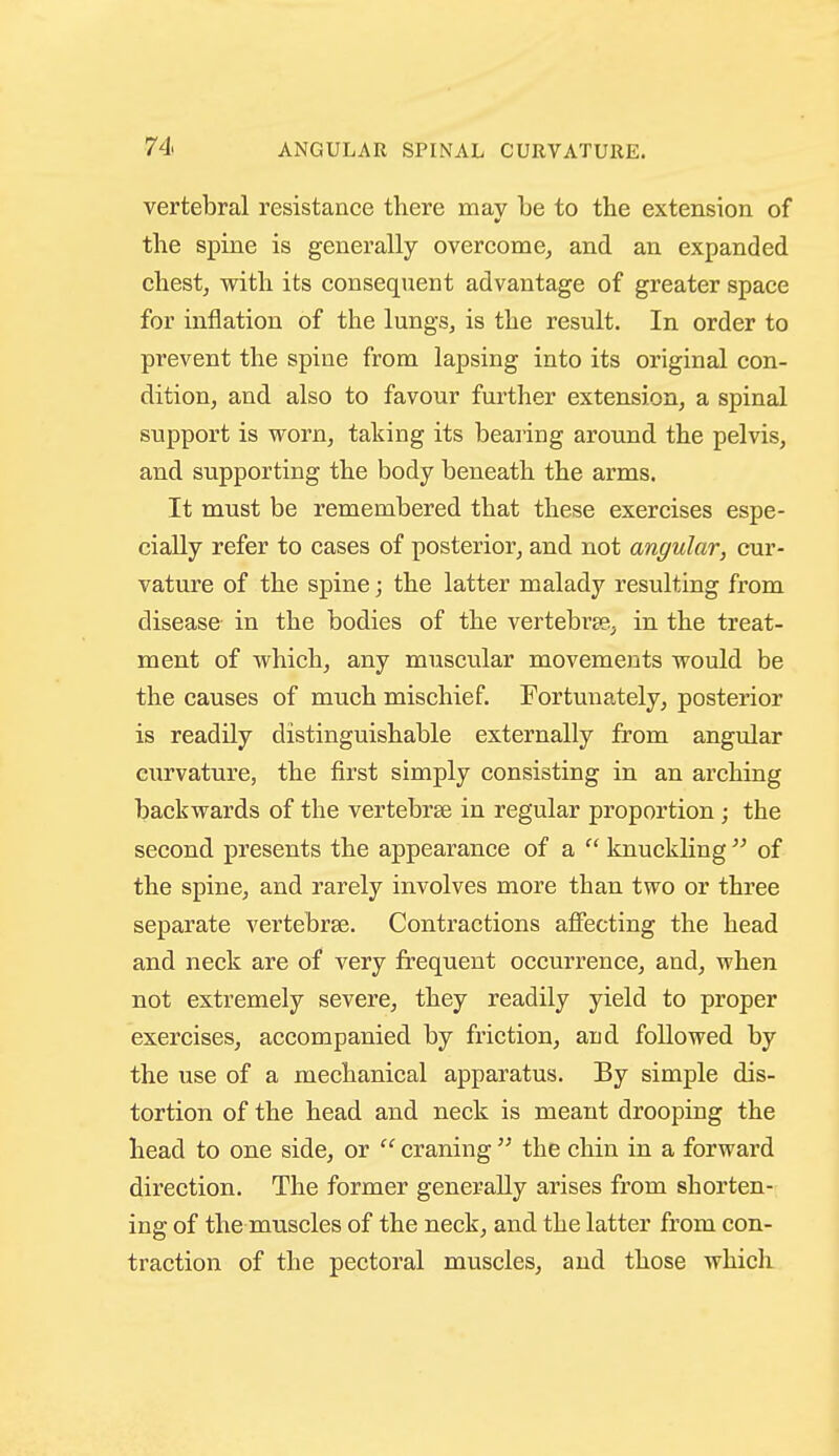 vertebral resistance there may be to the extension of the spine is generally overcome^ and an expanded chest, with its consequent advantage of greater space for inflation of the lungs, is the result. In order to prevent the spine from lapsing into its original con- dition, and also to favour further extension, a spinal support is worn, taking its bearing around the pelvis, and supporting the body beneath the arms. It must be remembered that these exercises espe- cially refer to cases of posterior, and not angular, cur- vature of the spine; the latter malady resulting from disease in the bodies of the vertebrae, in the treat- ment of which, any muscular movements would be the causes of much mischief. Fortunately, posterior is readily distinguishable externally from angular curvature, the first simply consisting in an arching backwards of the vertebrae in regular proportion; the second presents the appearance of a  knucklingof the spine, and rarely involves more than two or three separate vertebrae. Contractions affecting the head and neck are of very frequent occurrence, and, when not extremely severe, they readily yield to proper exercises, accompanied by friction, and followed by the use of a mechanical apparatus. By simple dis- tortion of the head and neck is meant drooping the head to one side, or  craning  the chin in a forward direction. The former generally arises from shorten- ing of the muscles of the neck, and the latter from con- traction of the pectoral muscles, and those which