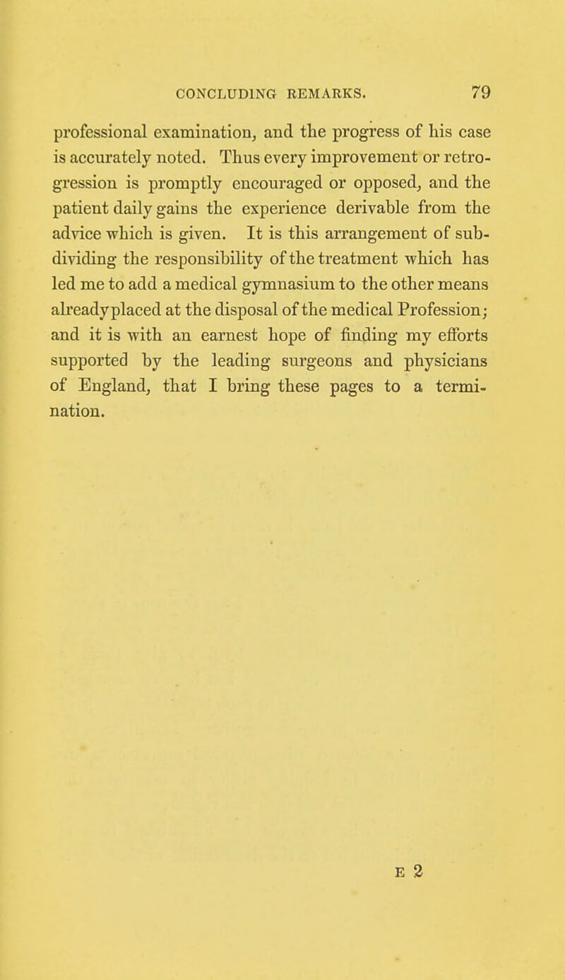 professional examination, and the progress of his case is accurately noted. Thus every improvement or retro- gression is promptly encouraged or opposed, and the patient daily gains the experience derivable from the advice which is given. It is this arrangement of sub- dividing the responsibility of the treatment which has led me to add a medical gymnasium to the other means ah'eady placed at the disposal of the medical Profession; and it is with an earnest hope of finding my efforts supported by the leading surgeons and physicians of England, that I bring these pages to a termi- nation.