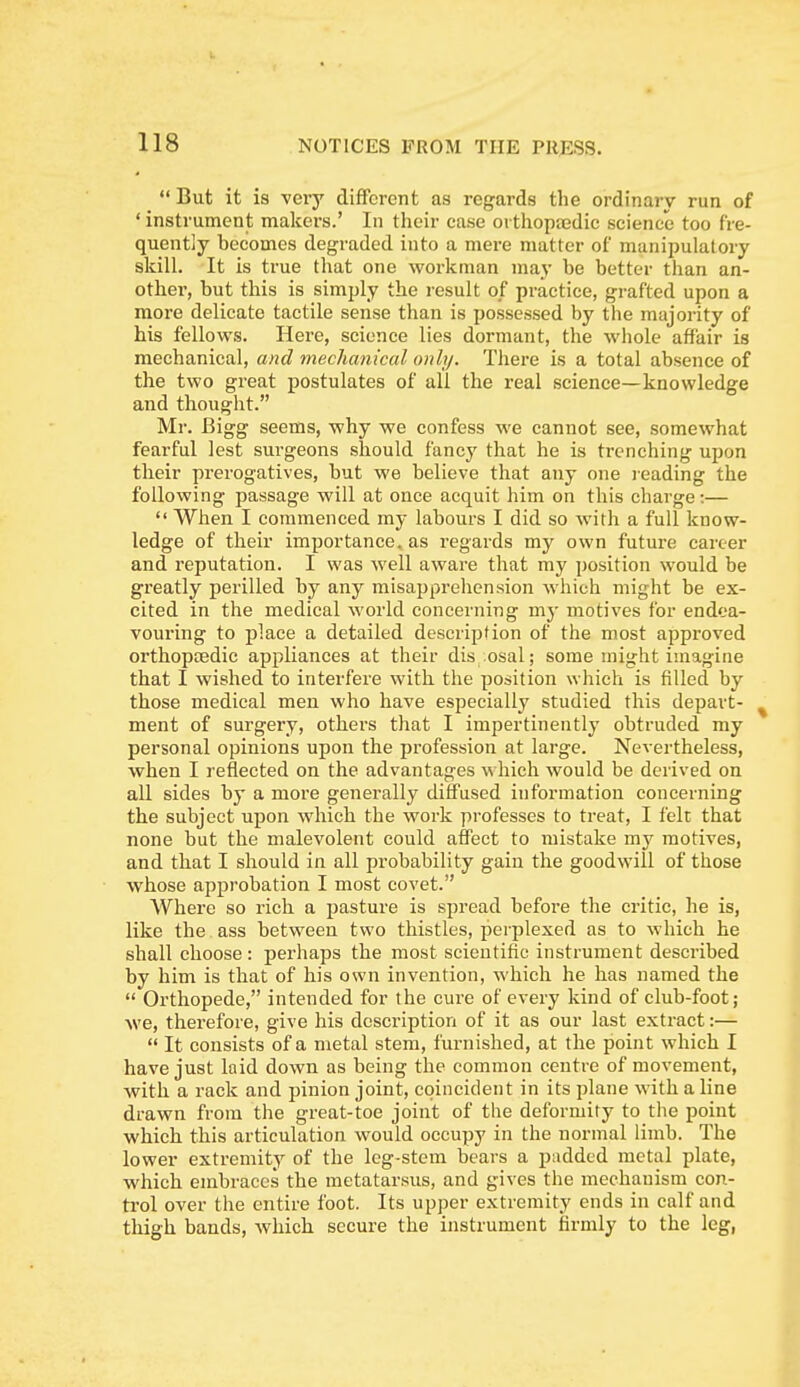 But it is very different as regards the ordinary run of ' instrument makers.' In their case orthopajdic science too fre- quently becomes degraded into a mere matter of manipulatory skill. It is true that one workman may be better than an- other, but this is simply the result of practice, grafted upon a more delicate tactile sense than is possessed by the majority of his fellows. Here, science lies dormant, the whole affair is mechanical, and tnecham'cal only. There is a total absence of the two great postulates of all the real science—knowledge and thought. Mr. Bigg seems, why we confess we cannot see, somewhat fearful lest surgeons should fancy that he is trenching upon their prerogatives, but we believe that any one reading the following passage will at once acquit him on this charge:—  When I commenced my labours I did so with a full know- ledge of their importance, as regards my own future career and reputation. I was well aware that my position would be greatly perilled by any misapprehension which might be ex- cited in the medical world concerning my motives for endea- vouring to place a detailed description of the most approved orthopaedic appliances at their dis osal; some might imagiae that I wished to interfere with the position which is filled by those medical men who have especially studied this depart- ment of surgery, others that I impertinently obtruded my personal opinions upon the profession at large. Nevertheless, when I reflected on the advantages which would be derived on all sides by a more generally diffused information concerning the subject upon which the work professes to treat, I felt that none but the malevolent could affect to mistake my motives, and that I should in all probability gain the goodwill of those whose approbation I most covet. Where so rich a pasture is spread before the critic, he is, like the ass between two thistles, peiplexed as to which he shall choose : perhaps the most scientific instrument described by him is that of his own invention, which he has named the  Orthopede, intended for the cure of every kind of club-foot; we, therefore, give his description of it as our last extract:—  It consists of a metal stem, furnished, at the point which I have just laid down as being the common centre of movement, with a rack and pinion joint, coincident in its plane with a line drawn from the great-toe joint of tlie deformity to the point which this articulation would occupy in the normal limb. The lower extremity of the leg-stem bears a padded metal plate, which embraces the metatarsus, and gives the mechanism con- trol over the entire foot. Its upper extremity ends in calf and thigh bands, which secure the instrument firmly to the leg,
