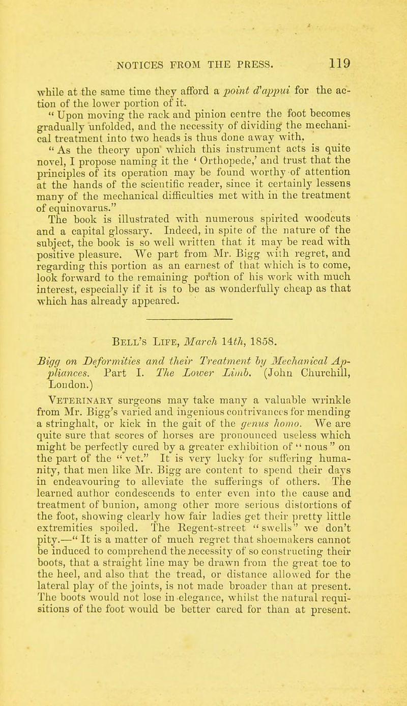 while at the same time they afford a i^oint d'ajipui for the ac- tion of the lower portion of it.  Upon moving the rack and pinion centre the foot becomes gradually unfolded, and the necessity of dividing the mechani- cal treatment into two heads is thus done away with.  As the theory upon which this instrument acts is quite novel, I propose naming it the ' Orthopede,' and trust that the principles of its operation may be found worthy of attention at the hands of the scientific reader, since it certainly lessens many of the mechanical difficulties met with in the treatment of equinovarus. The book is illustrated with numerous spirited woodcuts and a capital glossary. Indeed, in spite of the nature of the subject, the book is so well written that it may be read with positive pleasure. We part from Mr. Bigg with regret, and regarding this portion as an earnest of that which is to come, look forward to the remaining portion of his work with much interest, especially if it is to be as wonderfully cheap as that which has already appeai-ed. Bell's Life, March lAth, 1858. Bigg on Deformities and their Treatment hy Mechanical Ap- pliances. Part I. TJie Loioer Limb. (John Chui'chill, Loudon.) Veterinary surgeons may take many a valuable wrinkle from Mr. Bigg's varied and ingenious contrivances for mending a string-halt, or kick in the gait of the genus homo. We are quite sure that scores of horses are pronounced useless which might be perfectly cured by a greater exhibition of  nous  on the part of the  vet. It is very lucky for suffering huma- nity, that men like Mr. Bigg aie content to spend their days in endeavouring to alleviate the sufferings of others. The learned author condescends to enter even into tlie cause and treatment of bunion, among other more serious distortions of the foot, showing clearly how fair ladies get their pretty little extremities spoiled. The Regent-street swells we don't pity.— It is a matter of much regret that shoemakers cannot be induced to comprehend the necessity of so constructing their boots, that a straight line may be drawn from the great toe to the heel, and also that the tread, or distance allowed for the lateral play of the joints, is not made broader than at present. The boots would not lose in elegance, whilst the natural requi- sitions of the foot would be better cared for than at present.