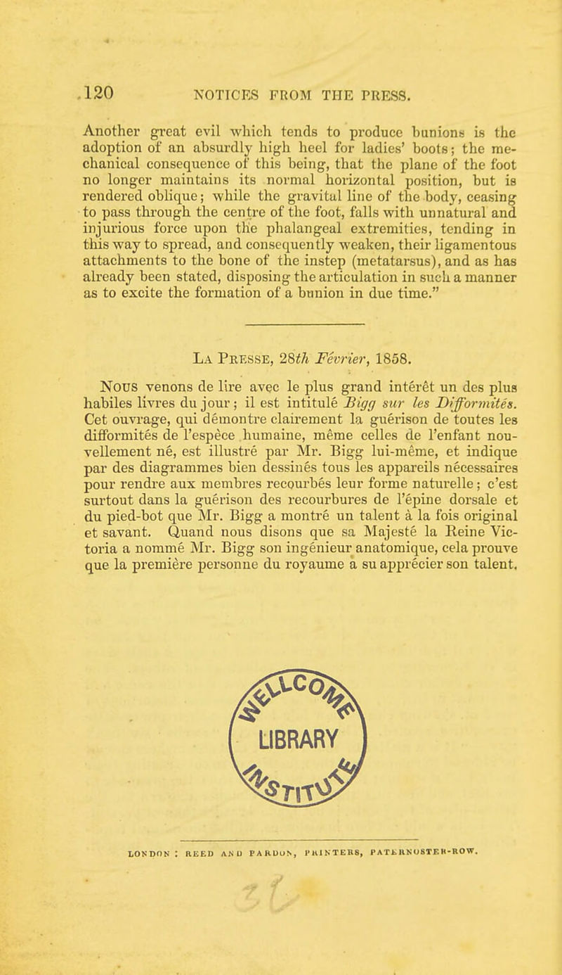 Anothei' gi-eat evil which tends to produce bunions is the adoption of an absurdly high heel for ladies' boots; the me- chanical consequence of this being, that the plane of the foot no longer maintains its normal horizontal position, but is rendered oblique; while the gravital line of the body, ceasing to pass through the centre of the foot, falls with unnatural and injurious force upon tlie phalangeal extremities, tending in this way to spread, and consequently weaken, their ligamentous attachments to the bone of the instep (metatarsus), and as has already been stated, disposing the articulation in such a manner as to excite the formation of a bunion in due time. La Presse, 2Uh Fevrier, 1858. Nous venons de lire avec le plus grand interet un des plus habiles livres du jour; il est intitule Bigg sur les Difformites. Cet ouvrage, qui demontre clairement la guerison de toutes les difiFoi'mites de I'espece humaine, meme celles de I'enfant nou- vellement ne, est illustre par Mr. Bigg lui-meme, et indique par des diagrammes bien dessines tous les appareils necessaires pour rendre aux membres recourbes leur forme naturelle; c'est surtout dans la guerison des recourbures de I'epine dorsale et du pied-bot que Mr. Bigg a montre un talent a la fois original et savant. Quand nous disons que sa Majeste la Beine Vic- toria a nomme Mr. Bigg son ingenieur anatomique, cela prouve que la premiere personue du royaume a su a^jprecier son talent. LONDON: REED AN U PARUUN, I'lUNTEBS, P AT t UN (JSTF. B-ROW.
