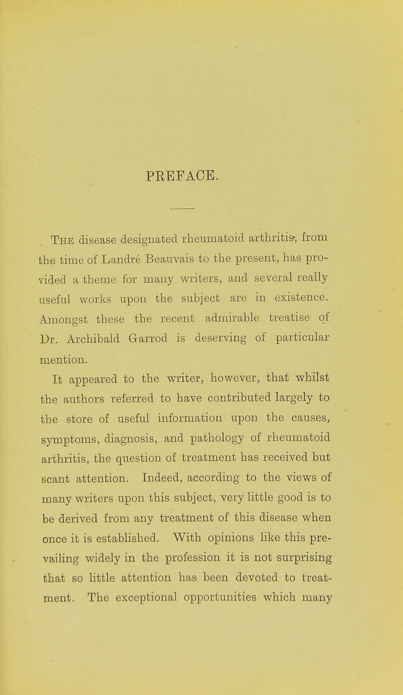 PREFACE. The disease designated rheumatoid arthritis-, from the time of Landre Beauvais to the present, has pro- vided a theme for many writers, and several really useful works upon the subject are in existence. Amongst these the recent admirable treatise of Dr. Archibald Garrod is deserving of particular mention. It appeared to the writer, however, that whilst the authors referred to have contributed largely to the store of useful information upon the causes, symptoms, diagnosis, and pathology of rheumatoid arthritis, the question of treatment has received but scant attention. Indeed, according to the views of many writers upon this subject, very little good is to be derived from any treatment of this disease when once it is estabHshed. With opinions Hke this pre- vaihng widely in the profession it is not surprising that so little attention has been devoted to treat- ment. The exceptional opportunities which many