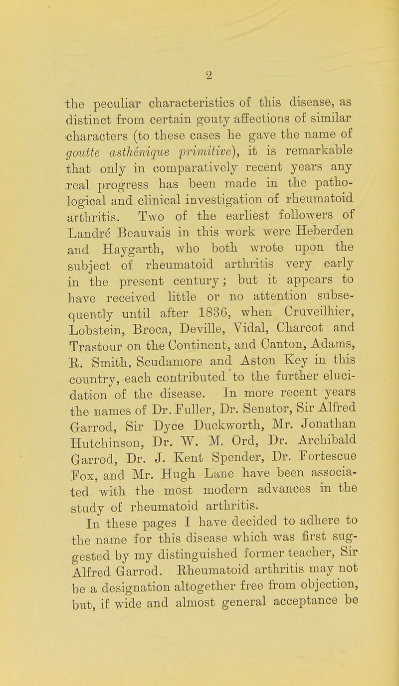 the peculiar characteristics of this disease, as distinct from certain gouty affections of similar characters (to these cases he gave the name of goidte asthenique primitive), it is remarkable that onlj in comparatively recent years any real progress has been made in the patho- logical and clinical investigation of rheumatoid arthritis. Two of the earliest followers of Landre Beauvais in this work were Heberden and Haygarth, who both wrote upon the subject of rheumatoid arthritis very early in the present century; but it appears to liave received little or no attention subse- quently until after 1836, when Cruveilhier, Lobstein, Broca, Deville, Yidal, Charcot and Trastour on the Continent, and Canton, Adams, R. Smith, Scudamore and Aston Key in this country, each contributed'to the further eluci- dation of the disease. In more recent years the names of Dr. Fuller, Dr. Senator, Sir Alfred G-arrod, Sir Dyce Duckworth, Mr. Jonathan Hutchinson, Dr. W. M. Ord, Dr. Archibald Garrod, Dr. J. Kent Spender, Dr. Fortescue Fox, and Mr. Hugh Lane have been associa- ted with the most modern advances in the study of rheumatoid arthritis. In these pages I have decided to adhere to the name for this disease which was first sug- gested by my distinguished former teacher. Sir Alfred Garrod. Rheumatoid arthritis may not be a designation altogether free from objection, but, if wide and almost general acceptance be