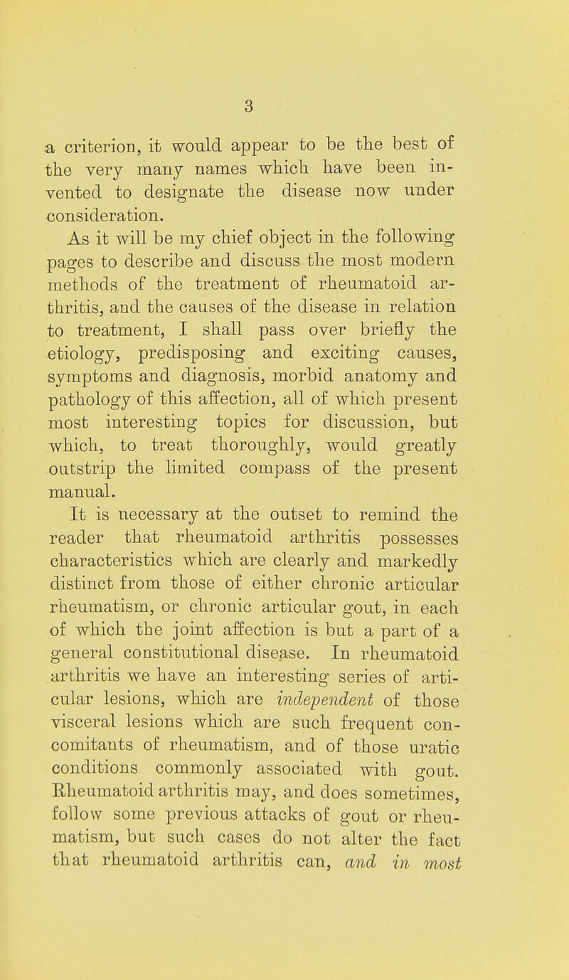 a criterion, it would appear to be the best of the very many names which have been in- vented to designate the disease now under consideration. As it will be my chief object in the following pages to describe and discuss the most modern methods of the treatment of rheumatoid ar- thritis, and the causes of the disease in relation to treatment, I shall pass over briefly the etiology, predisposing and exciting causes, symptoms and diagnosis, morbid anatomy and pathology of this affection, all of which present most interesting topics for discussion, but which, to treat thoroughly, would greatly outstrip the limited compass of the present manual. It is necessary at the outset to remind the reader that rheumatoid arthritis possesses characteristics which are clearly and markedly distinct from those of either chronic articular rheumatism, or chronic articular gout, in each of which the joint affection is but a part of a general constitutional disease. In rheumatoid arthritis we have an interesting series of arti- cular lesions, which are inde-pendent of those visceral lesions which are such frequent con- comitants of rheumatism, and of those uratic conditions commonly associated with gout. Rheumatoid arthritis may, and does sometimes, follow some previous attacks of gout or rheu- matism, but such cases do not alter the fact that rheumatoid arthritis can, and in most