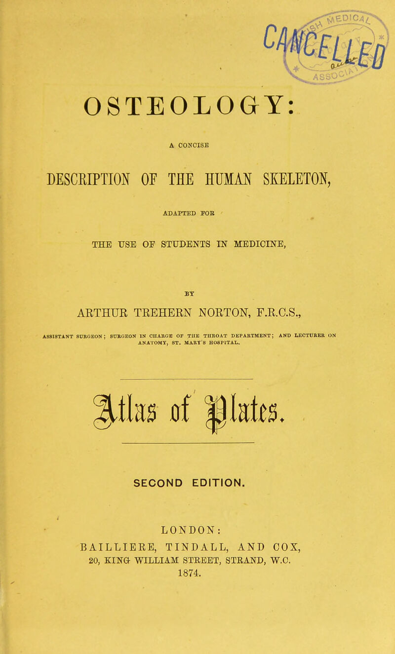 OSTEOLOGY: A CONCISE DESCRIPTION OF THE HUMAN SKELETON, ADAPTED FOB THE USE OF STUDENTS IN MEDICINE, BY ARTHUR TREHERN NORTON, F.R.C.S., ASSISTANT SURGEON ; SURGEON IN CHARGE OP THE THROAT DEPARTMENT; AND LECTURER ON ANATOMY, ST. MART'S HOSPITAL. tlm of Mutts. SECOND EDITION. LONDON: BAILLIERE, TINDALL, AND COX, 20, KING- WILLIAM STEEET, STRAND, W.C. 1874.