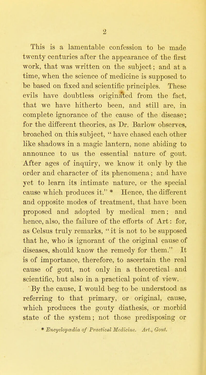 This is a lamentable confession to be made twenty centuries after the appearance of the first work, that was written on the subject; and at a time, when the science of medicine is supposed to be based on fixed and scientific principles. These evils have doubtless originated from the fact, that we have hitherto been, and still are, in complete ignorance of the cause of the disease ^ for the difi'erent theories, as Dr. Barlow observes, broached on this subject,  have chased each other like shadows in a magic lantern, none abiding to announce to us the essential nature of gout. After ages of inquiry, we know it only by the order and character of its phenomena; and have yet to learn its intimate nature, or the special cause which produces it. * Hence, the different and opposite modes of treatment, that have been proposed and adopted by medical men; and hence, also, the failure of the efforts of Art: for, as Celsus truly remarks,  it is not to be supposed that he, who is ignorant of the original cause of diseases, should know the remedy for them. It is of importance, therefore, to ascertain the real cause of gout, not only in a theoretical and scientific, but also in a practical point of view. By the cause, I would beg to be understood as referring to that primary, or original, cause, which produces the gouty diathesis, or morbid state of the system; not those predisposing or • * Encyclopcedia of Practical Medicine. Art., Gout,