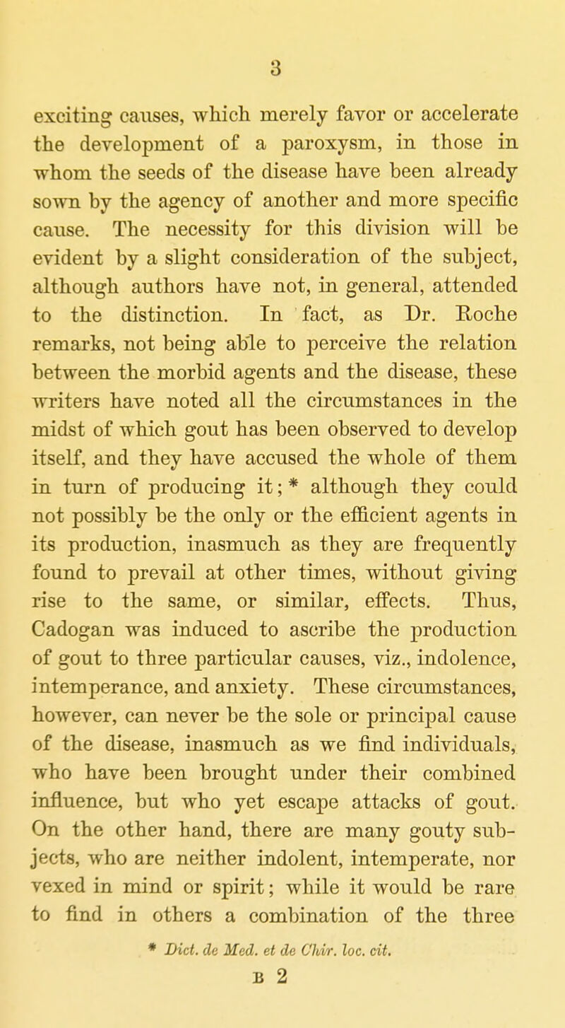 exciting causes, which merely favor or accelerate the development of a paroxysm, in those in whom the seeds of the disease have been already sown by the agency of another and more specific cause. The necessity for this division will be evident by a slight consideration of the subject, although authors have not, in general, attended to the distinction. In fact, as Dr. E-oche remarks, not being able to perceive the relation between the morbid agents and the disease, these writers have noted all the circumstances in the midst of which gout has been observed to develop itself, and they have accused the whole of them in turn of producing it; * although they could not possibly be the only or the efficient agents in its production, inasmuch as they are frequently found to prevail at other times, without giving rise to the same, or similar, effects. Thus, Cadogan was induced to ascribe the production of gout to three particular causes, viz., indolence, intemperance, and anxiety. These circumstances, however, can never be the sole or principal cause of the disease, inasmuch as we find individuals, who have been brought under their combined influence, but who yet escape attacks of gout. On the other hand, there are many gouty sub- jects, who are neither indolent, intemperate, nor vexed in mind or spirit; while it would be rare to find in others a combination of the three * Diet, de Med. et de C'hvr. loc. cit. B 2